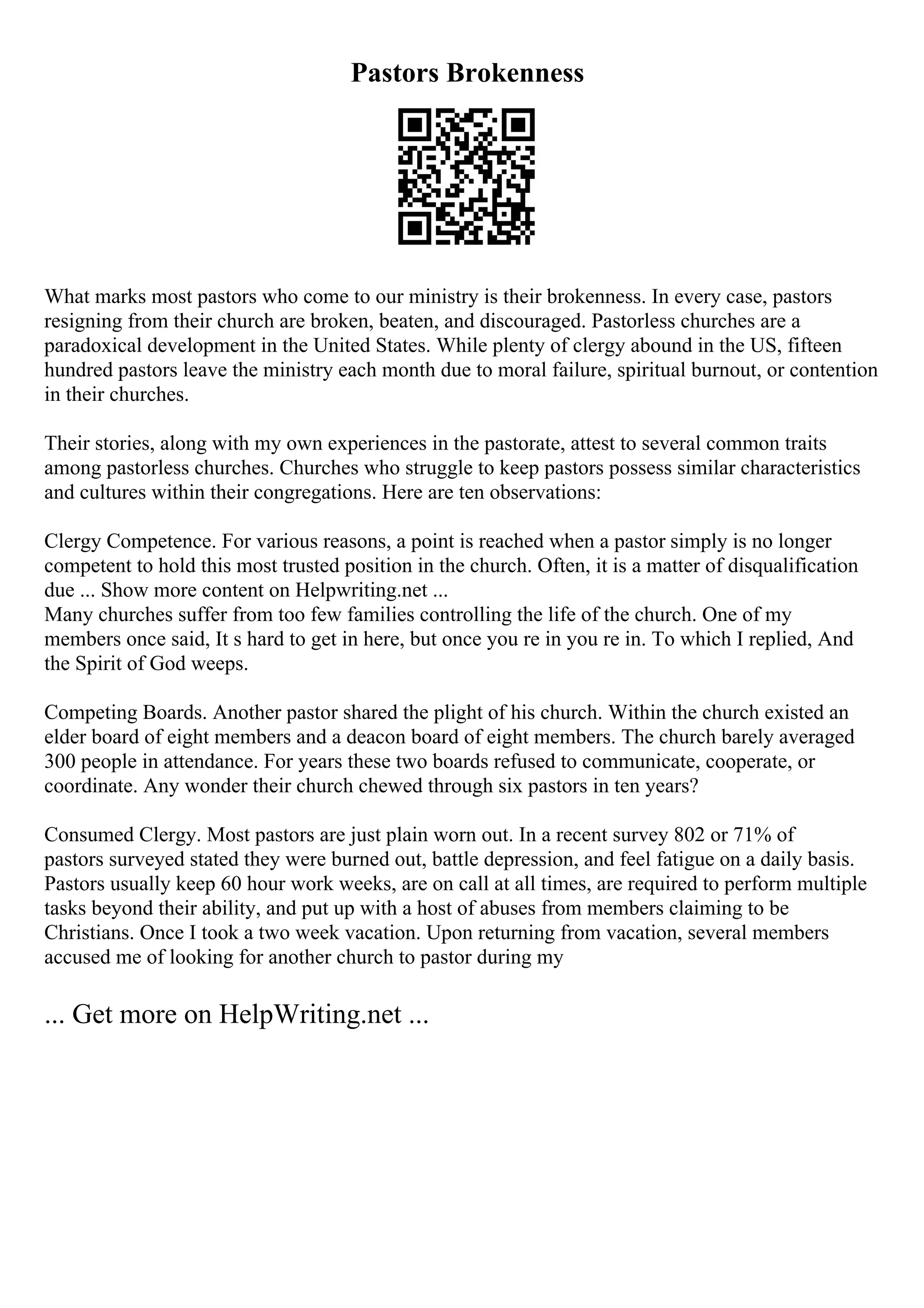 Pastors Brokenness
What marks most pastors who come to our ministry is their brokenness. In every case, pastors
resigning from their church are broken, beaten, and discouraged. Pastorless churches are a
paradoxical development in the United States. While plenty of clergy abound in the US, fifteen
hundred pastors leave the ministry each month due to moral failure, spiritual burnout, or contention
in their churches.
Their stories, along with my own experiences in the pastorate, attest to several common traits
among pastorless churches. Churches who struggle to keep pastors possess similar characteristics
and cultures within their congregations. Here are ten observations:
Clergy Competence. For various reasons, a point is reached when a pastor simply is no longer
competent to hold this most trusted position in the church. Often, it is a matter of disqualification
due ... Show more content on Helpwriting.net ...
Many churches suffer from too few families controlling the life of the church. One of my
members once said, It s hard to get in here, but once you re in you re in. To which I replied, And
the Spirit of God weeps.
Competing Boards. Another pastor shared the plight of his church. Within the church existed an
elder board of eight members and a deacon board of eight members. The church barely averaged
300 people in attendance. For years these two boards refused to communicate, cooperate, or
coordinate. Any wonder their church chewed through six pastors in ten years?
Consumed Clergy. Most pastors are just plain worn out. In a recent survey 802 or 71% of
pastors surveyed stated they were burned out, battle depression, and feel fatigue on a daily basis.
Pastors usually keep 60 hour work weeks, are on call at all times, are required to perform multiple
tasks beyond their ability, and put up with a host of abuses from members claiming to be
Christians. Once I took a two week vacation. Upon returning from vacation, several members
accused me of looking for another church to pastor during my
... Get more on HelpWriting.net ...
 