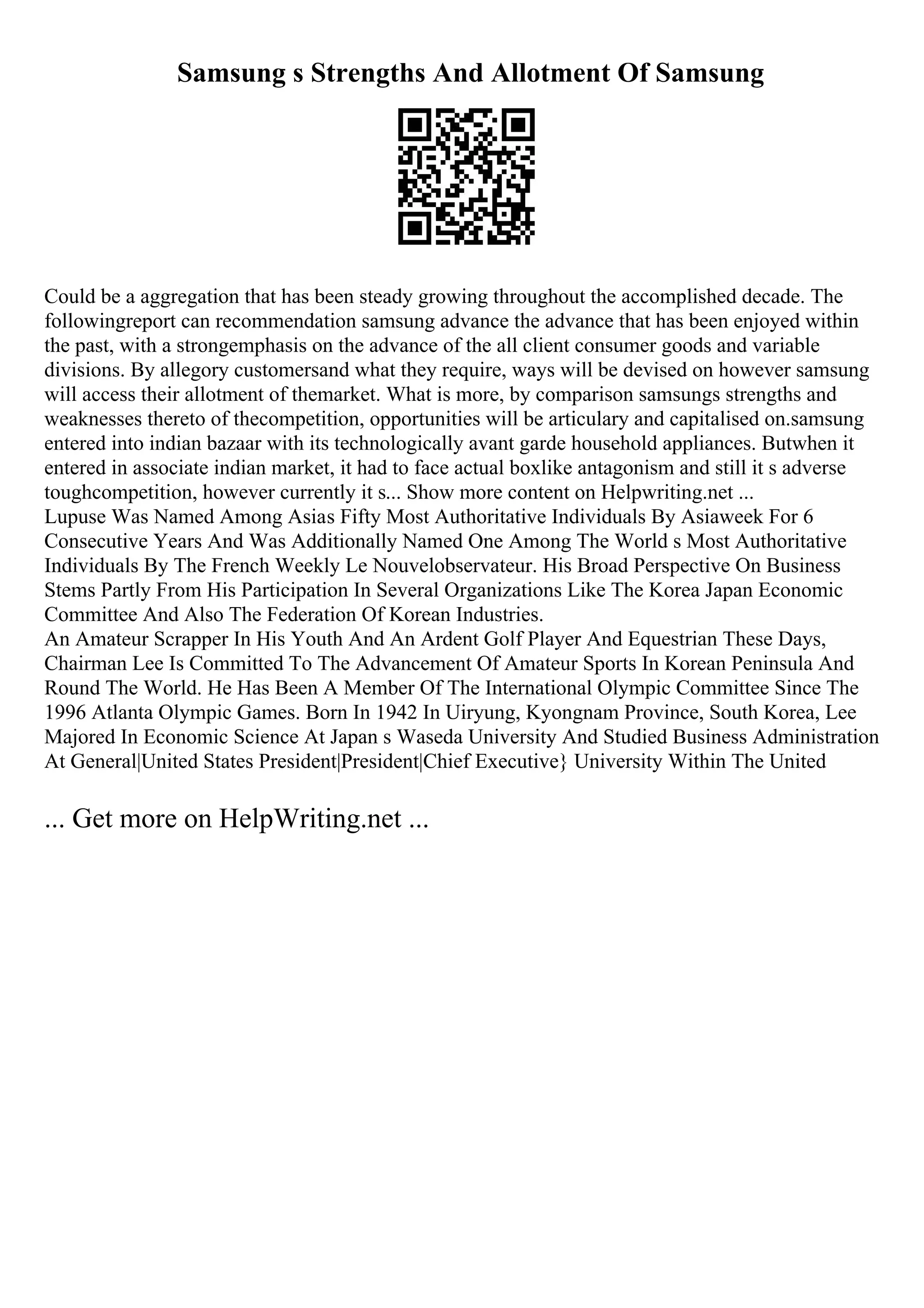 Samsung s Strengths And Allotment Of Samsung
Could be a aggregation that has been steady growing throughout the accomplished decade. The
followingreport can recommendation samsung advance the advance that has been enjoyed within
the past, with a strongemphasis on the advance of the all client consumer goods and variable
divisions. By allegory customersand what they require, ways will be devised on however samsung
will access their allotment of themarket. What is more, by comparison samsungs strengths and
weaknesses thereto of thecompetition, opportunities will be articulary and capitalised on.samsung
entered into indian bazaar with its technologically avant garde household appliances. Butwhen it
entered in associate indian market, it had to face actual boxlike antagonism and still it s adverse
toughcompetition, however currently it s... Show more content on Helpwriting.net ...
Lupuse Was Named Among Asias Fifty Most Authoritative Individuals By Asiaweek For 6
Consecutive Years And Was Additionally Named One Among The World s Most Authoritative
Individuals By The French Weekly Le Nouvelobservateur. His Broad Perspective On Business
Stems Partly From His Participation In Several Organizations Like The Korea Japan Economic
Committee And Also The Federation Of Korean Industries.
An Amateur Scrapper In His Youth And An Ardent Golf Player And Equestrian These Days,
Chairman Lee Is Committed To The Advancement Of Amateur Sports In Korean Peninsula And
Round The World. He Has Been A Member Of The International Olympic Committee Since The
1996 Atlanta Olympic Games. Born In 1942 In Uiryung, Kyongnam Province, South Korea, Lee
Majored In Economic Science At Japan s Waseda University And Studied Business Administration
At General|United States President|President|Chief Executive} University Within The United
... Get more on HelpWriting.net ...
 