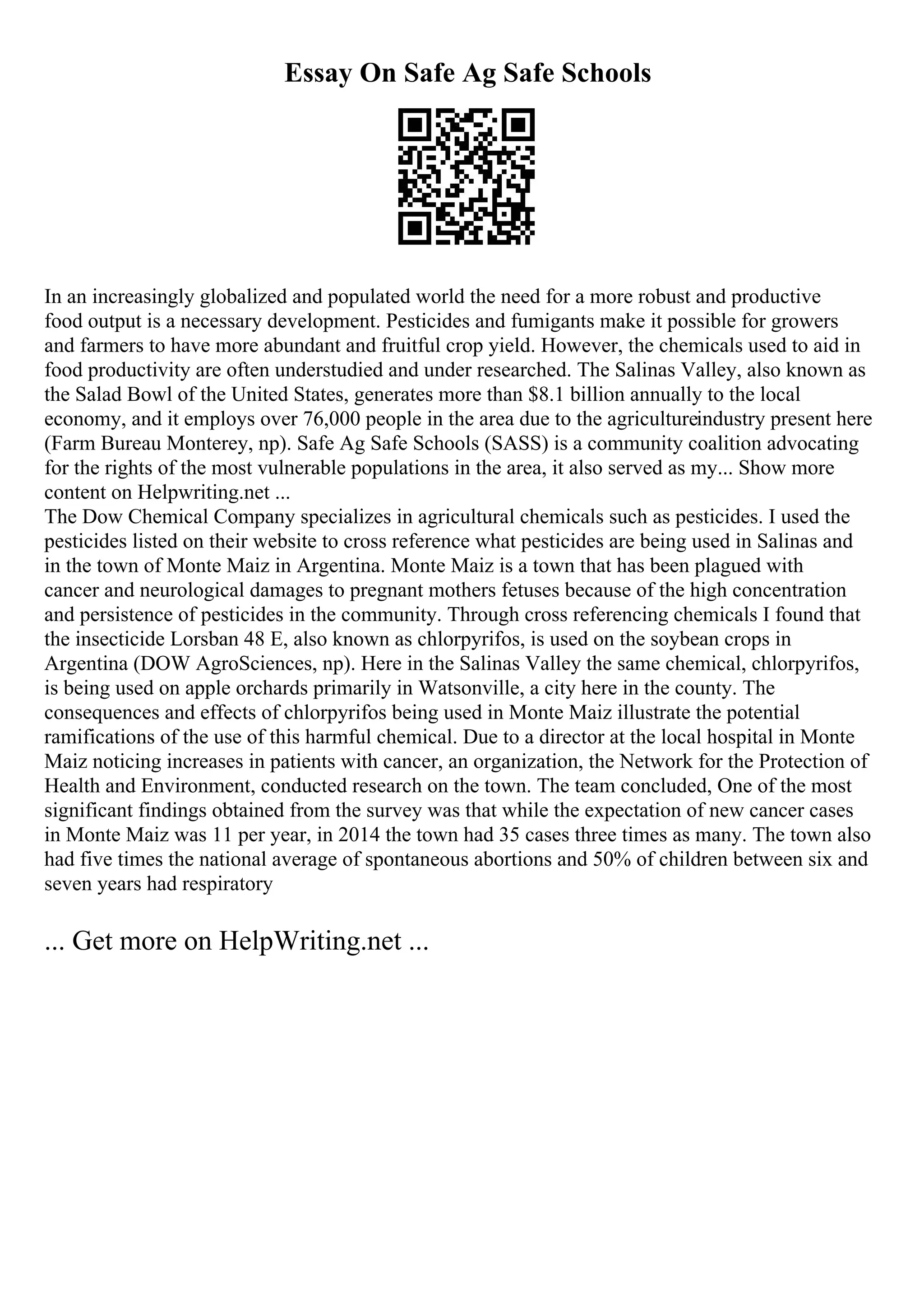 Essay On Safe Ag Safe Schools
In an increasingly globalized and populated world the need for a more robust and productive
food output is a necessary development. Pesticides and fumigants make it possible for growers
and farmers to have more abundant and fruitful crop yield. However, the chemicals used to aid in
food productivity are often understudied and under researched. The Salinas Valley, also known as
the Salad Bowl of the United States, generates more than $8.1 billion annually to the local
economy, and it employs over 76,000 people in the area due to the agricultureindustry present here
(Farm Bureau Monterey, np). Safe Ag Safe Schools (SASS) is a community coalition advocating
for the rights of the most vulnerable populations in the area, it also served as my... Show more
content on Helpwriting.net ...
The Dow Chemical Company specializes in agricultural chemicals such as pesticides. I used the
pesticides listed on their website to cross reference what pesticides are being used in Salinas and
in the town of Monte Maiz in Argentina. Monte Maiz is a town that has been plagued with
cancer and neurological damages to pregnant mothers fetuses because of the high concentration
and persistence of pesticides in the community. Through cross referencing chemicals I found that
the insecticide Lorsban 48 E, also known as chlorpyrifos, is used on the soybean crops in
Argentina (DOW AgroSciences, np). Here in the Salinas Valley the same chemical, chlorpyrifos,
is being used on apple orchards primarily in Watsonville, a city here in the county. The
consequences and effects of chlorpyrifos being used in Monte Maiz illustrate the potential
ramifications of the use of this harmful chemical. Due to a director at the local hospital in Monte
Maiz noticing increases in patients with cancer, an organization, the Network for the Protection of
Health and Environment, conducted research on the town. The team concluded, One of the most
significant findings obtained from the survey was that while the expectation of new cancer cases
in Monte Maiz was 11 per year, in 2014 the town had 35 cases three times as many. The town also
had five times the national average of spontaneous abortions and 50% of children between six and
seven years had respiratory
... Get more on HelpWriting.net ...
 