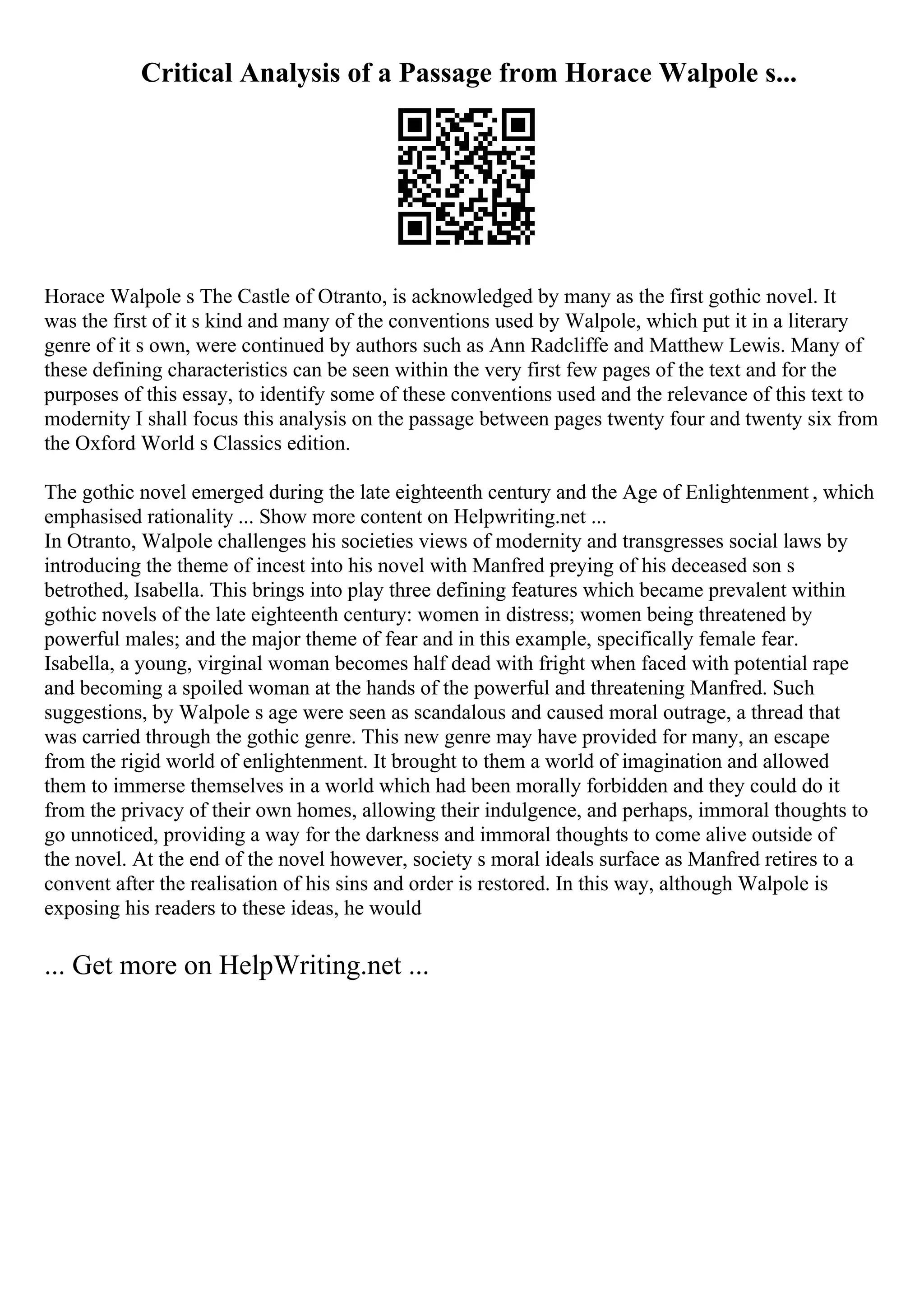 Critical Analysis of a Passage from Horace Walpole s...
Horace Walpole s The Castle of Otranto, is acknowledged by many as the first gothic novel. It
was the first of it s kind and many of the conventions used by Walpole, which put it in a literary
genre of it s own, were continued by authors such as Ann Radcliffe and Matthew Lewis. Many of
these defining characteristics can be seen within the very first few pages of the text and for the
purposes of this essay, to identify some of these conventions used and the relevance of this text to
modernity I shall focus this analysis on the passage between pages twenty four and twenty six from
the Oxford World s Classics edition.
The gothic novel emerged during the late eighteenth century and the Age of Enlightenment , which
emphasised rationality ... Show more content on Helpwriting.net ...
In Otranto, Walpole challenges his societies views of modernity and transgresses social laws by
introducing the theme of incest into his novel with Manfred preying of his deceased son s
betrothed, Isabella. This brings into play three defining features which became prevalent within
gothic novels of the late eighteenth century: women in distress; women being threatened by
powerful males; and the major theme of fear and in this example, specifically female fear.
Isabella, a young, virginal woman becomes half dead with fright when faced with potential rape
and becoming a spoiled woman at the hands of the powerful and threatening Manfred. Such
suggestions, by Walpole s age were seen as scandalous and caused moral outrage, a thread that
was carried through the gothic genre. This new genre may have provided for many, an escape
from the rigid world of enlightenment. It brought to them a world of imagination and allowed
them to immerse themselves in a world which had been morally forbidden and they could do it
from the privacy of their own homes, allowing their indulgence, and perhaps, immoral thoughts to
go unnoticed, providing a way for the darkness and immoral thoughts to come alive outside of
the novel. At the end of the novel however, society s moral ideals surface as Manfred retires to a
convent after the realisation of his sins and order is restored. In this way, although Walpole is
exposing his readers to these ideas, he would
... Get more on HelpWriting.net ...
 