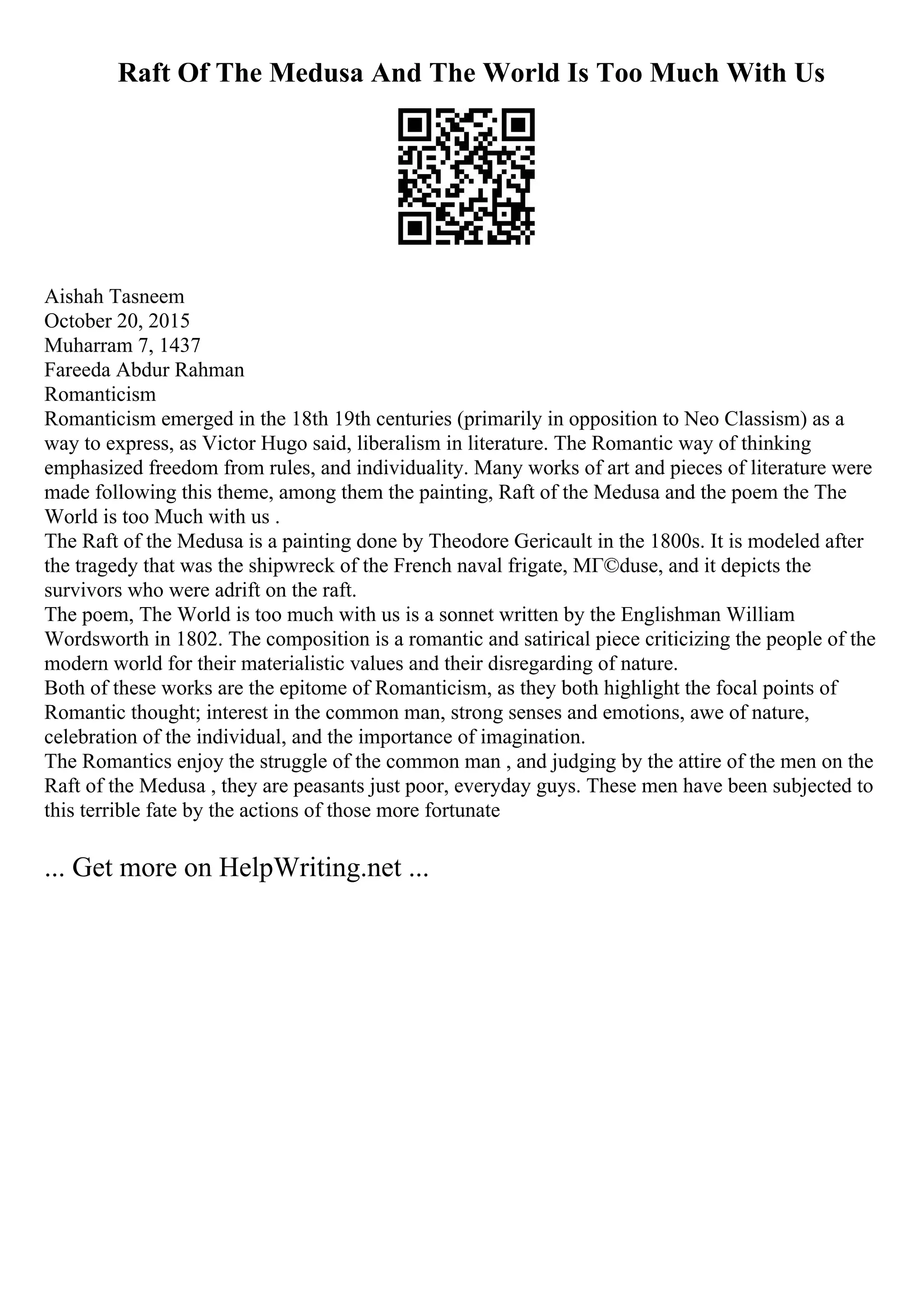 Raft Of The Medusa And The World Is Too Much With Us
Aishah Tasneem
October 20, 2015
Muharram 7, 1437
Fareeda Abdur Rahman
Romanticism
Romanticism emerged in the 18th 19th centuries (primarily in opposition to Neo Classism) as a
way to express, as Victor Hugo said, liberalism in literature. The Romantic way of thinking
emphasized freedom from rules, and individuality. Many works of art and pieces of literature were
made following this theme, among them the painting, Raft of the Medusa and the poem the The
World is too Much with us .
The Raft of the Medusa is a painting done by Theodore Gericault in the 1800s. It is modeled after
the tragedy that was the shipwreck of the French naval frigate, MГ©duse, and it depicts the
survivors who were adrift on the raft.
The poem, The World is too much with us is a sonnet written by the Englishman William
Wordsworth in 1802. The composition is a romantic and satirical piece criticizing the people of the
modern world for their materialistic values and their disregarding of nature.
Both of these works are the epitome of Romanticism, as they both highlight the focal points of
Romantic thought; interest in the common man, strong senses and emotions, awe of nature,
celebration of the individual, and the importance of imagination.
The Romantics enjoy the struggle of the common man , and judging by the attire of the men on the
Raft of the Medusa , they are peasants just poor, everyday guys. These men have been subjected to
this terrible fate by the actions of those more fortunate
... Get more on HelpWriting.net ...
 