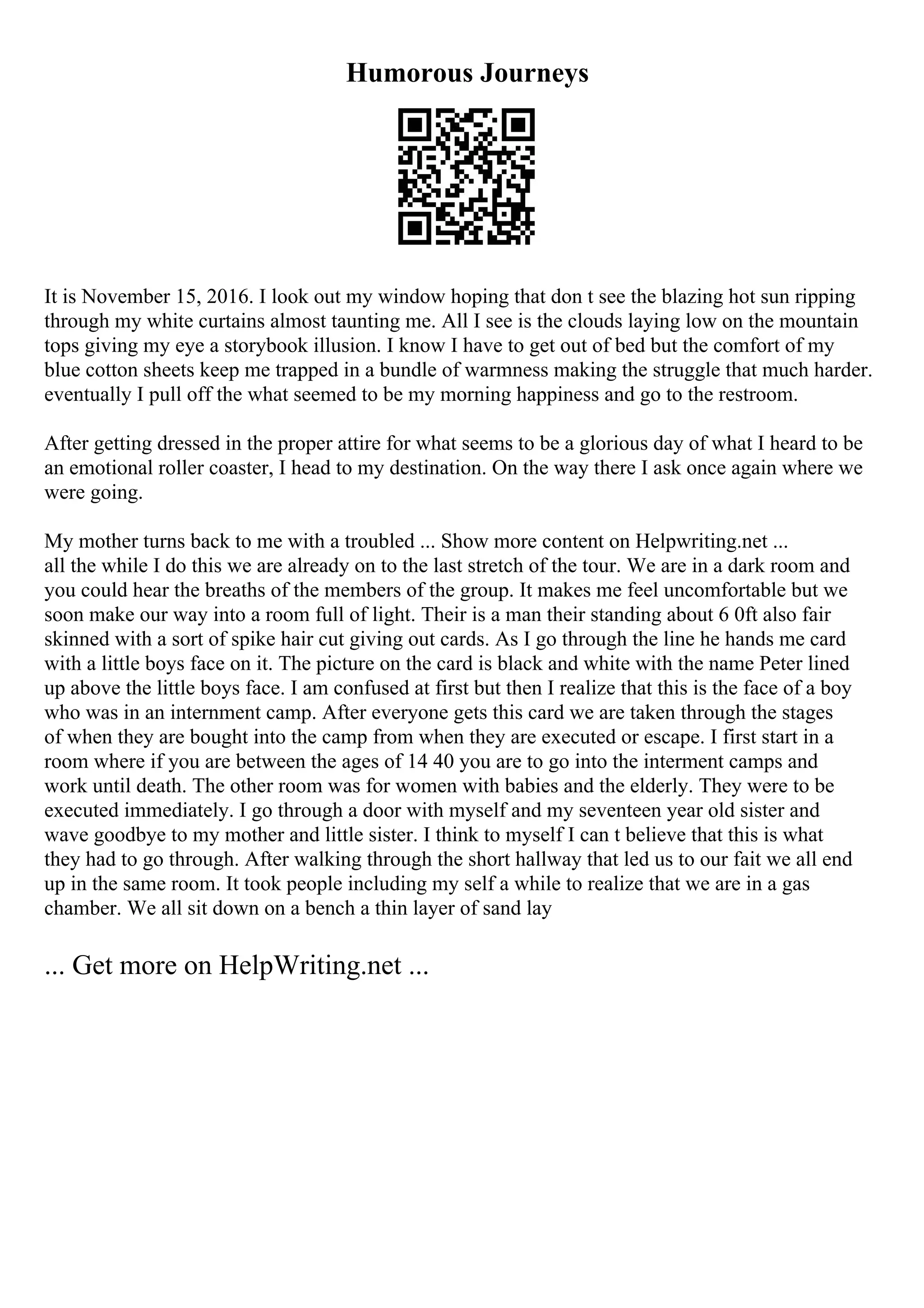 Humorous Journeys
It is November 15, 2016. I look out my window hoping that don t see the blazing hot sun ripping
through my white curtains almost taunting me. All I see is the clouds laying low on the mountain
tops giving my eye a storybook illusion. I know I have to get out of bed but the comfort of my
blue cotton sheets keep me trapped in a bundle of warmness making the struggle that much harder.
eventually I pull off the what seemed to be my morning happiness and go to the restroom.
After getting dressed in the proper attire for what seems to be a glorious day of what I heard to be
an emotional roller coaster, I head to my destination. On the way there I ask once again where we
were going.
My mother turns back to me with a troubled ... Show more content on Helpwriting.net ...
all the while I do this we are already on to the last stretch of the tour. We are in a dark room and
you could hear the breaths of the members of the group. It makes me feel uncomfortable but we
soon make our way into a room full of light. Their is a man their standing about 6 0ft also fair
skinned with a sort of spike hair cut giving out cards. As I go through the line he hands me card
with a little boys face on it. The picture on the card is black and white with the name Peter lined
up above the little boys face. I am confused at first but then I realize that this is the face of a boy
who was in an internment camp. After everyone gets this card we are taken through the stages
of when they are bought into the camp from when they are executed or escape. I first start in a
room where if you are between the ages of 14 40 you are to go into the interment camps and
work until death. The other room was for women with babies and the elderly. They were to be
executed immediately. I go through a door with myself and my seventeen year old sister and
wave goodbye to my mother and little sister. I think to myself I can t believe that this is what
they had to go through. After walking through the short hallway that led us to our fait we all end
up in the same room. It took people including my self a while to realize that we are in a gas
chamber. We all sit down on a bench a thin layer of sand lay
... Get more on HelpWriting.net ...
 
