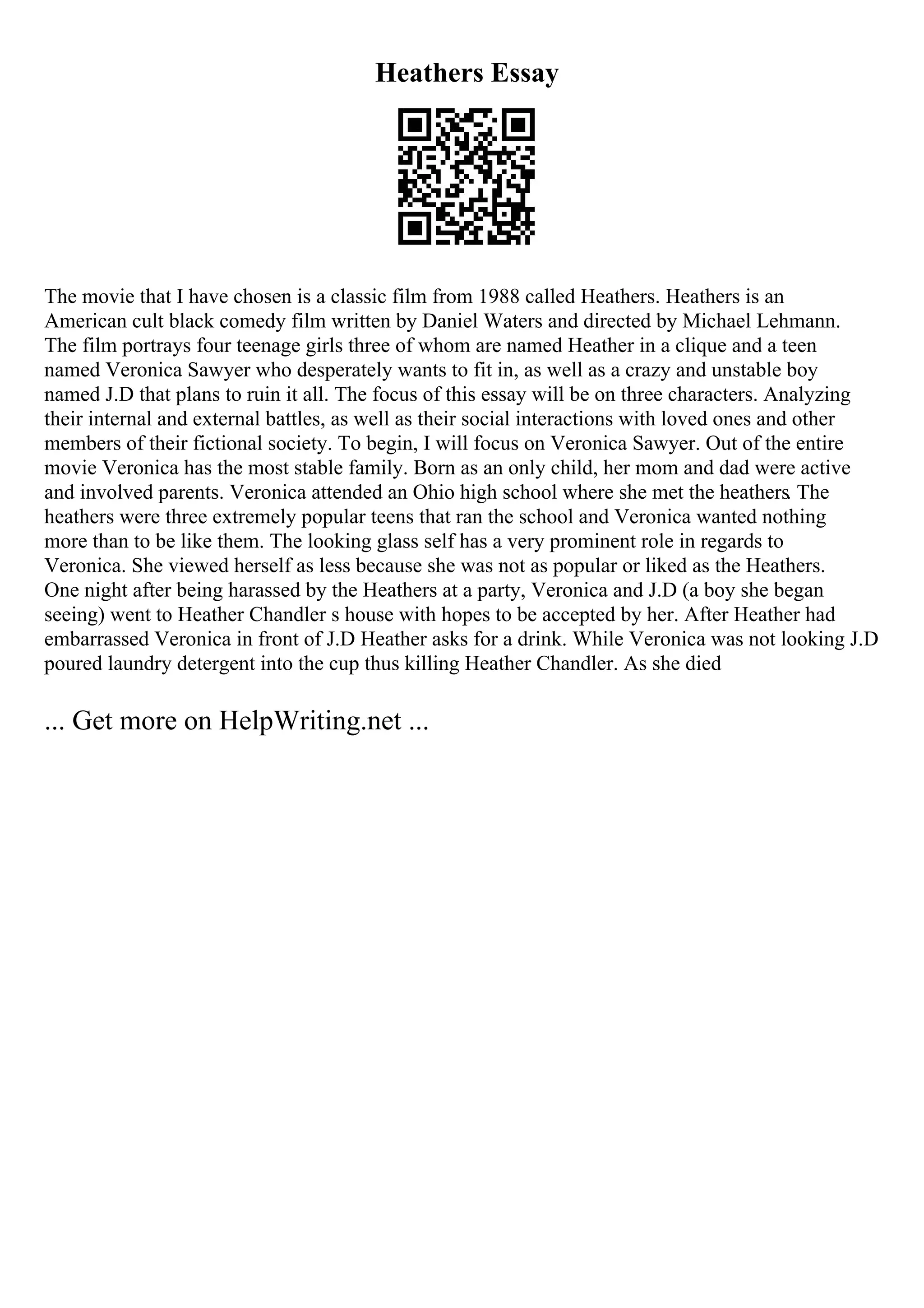 Heathers Essay
The movie that I have chosen is a classic film from 1988 called Heathers. Heathers is an
American cult black comedy film written by Daniel Waters and directed by Michael Lehmann.
The film portrays four teenage girls three of whom are named Heather in a clique and a teen
named Veronica Sawyer who desperately wants to fit in, as well as a crazy and unstable boy
named J.D that plans to ruin it all. The focus of this essay will be on three characters. Analyzing
their internal and external battles, as well as their social interactions with loved ones and other
members of their fictional society. To begin, I will focus on Veronica Sawyer. Out of the entire
movie Veronica has the most stable family. Born as an only child, her mom and dad were active
and involved parents. Veronica attended an Ohio high school where she met the heathers. The
heathers were three extremely popular teens that ran the school and Veronica wanted nothing
more than to be like them. The looking glass self has a very prominent role in regards to
Veronica. She viewed herself as less because she was not as popular or liked as the Heathers.
One night after being harassed by the Heathers at a party, Veronica and J.D (a boy she began
seeing) went to Heather Chandler s house with hopes to be accepted by her. After Heather had
embarrassed Veronica in front of J.D Heather asks for a drink. While Veronica was not looking J.D
poured laundry detergent into the cup thus killing Heather Chandler. As she died
... Get more on HelpWriting.net ...
 