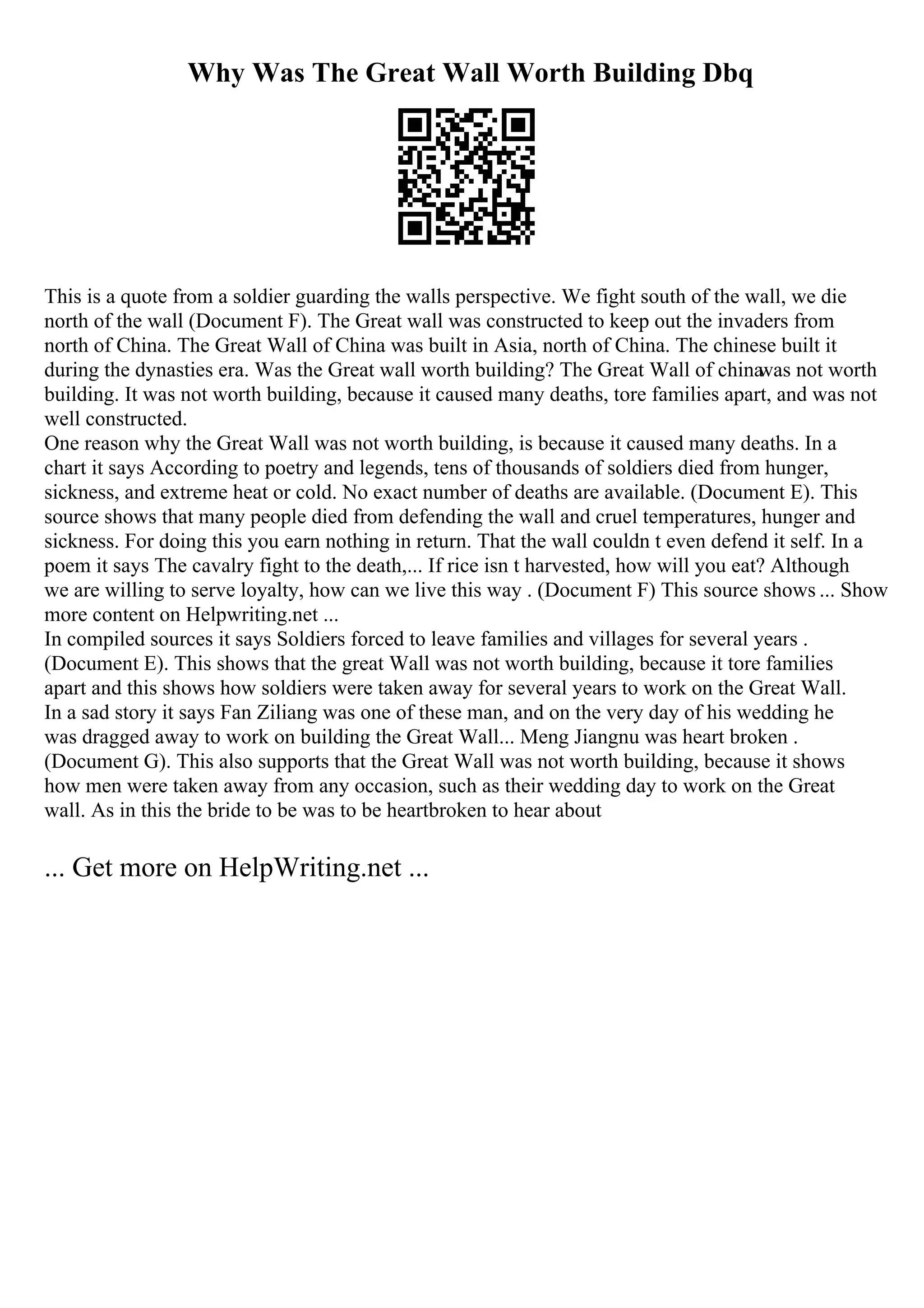 Why Was The Great Wall Worth Building Dbq
This is a quote from a soldier guarding the walls perspective. We fight south of the wall, we die
north of the wall (Document F). The Great wall was constructed to keep out the invaders from
north of China. The Great Wall of China was built in Asia, north of China. The chinese built it
during the dynasties era. Was the Great wall worth building? The Great Wall of china
was not worth
building. It was not worth building, because it caused many deaths, tore families apart, and was not
well constructed.
One reason why the Great Wall was not worth building, is because it caused many deaths. In a
chart it says According to poetry and legends, tens of thousands of soldiers died from hunger,
sickness, and extreme heat or cold. No exact number of deaths are available. (Document E). This
source shows that many people died from defending the wall and cruel temperatures, hunger and
sickness. For doing this you earn nothing in return. That the wall couldn t even defend it self. In a
poem it says The cavalry fight to the death,... If rice isn t harvested, how will you eat? Although
we are willing to serve loyalty, how can we live this way . (Document F) This source shows ... Show
more content on Helpwriting.net ...
In compiled sources it says Soldiers forced to leave families and villages for several years .
(Document E). This shows that the great Wall was not worth building, because it tore families
apart and this shows how soldiers were taken away for several years to work on the Great Wall.
In a sad story it says Fan Ziliang was one of these man, and on the very day of his wedding he
was dragged away to work on building the Great Wall... Meng Jiangnu was heart broken .
(Document G). This also supports that the Great Wall was not worth building, because it shows
how men were taken away from any occasion, such as their wedding day to work on the Great
wall. As in this the bride to be was to be heartbroken to hear about
... Get more on HelpWriting.net ...
 