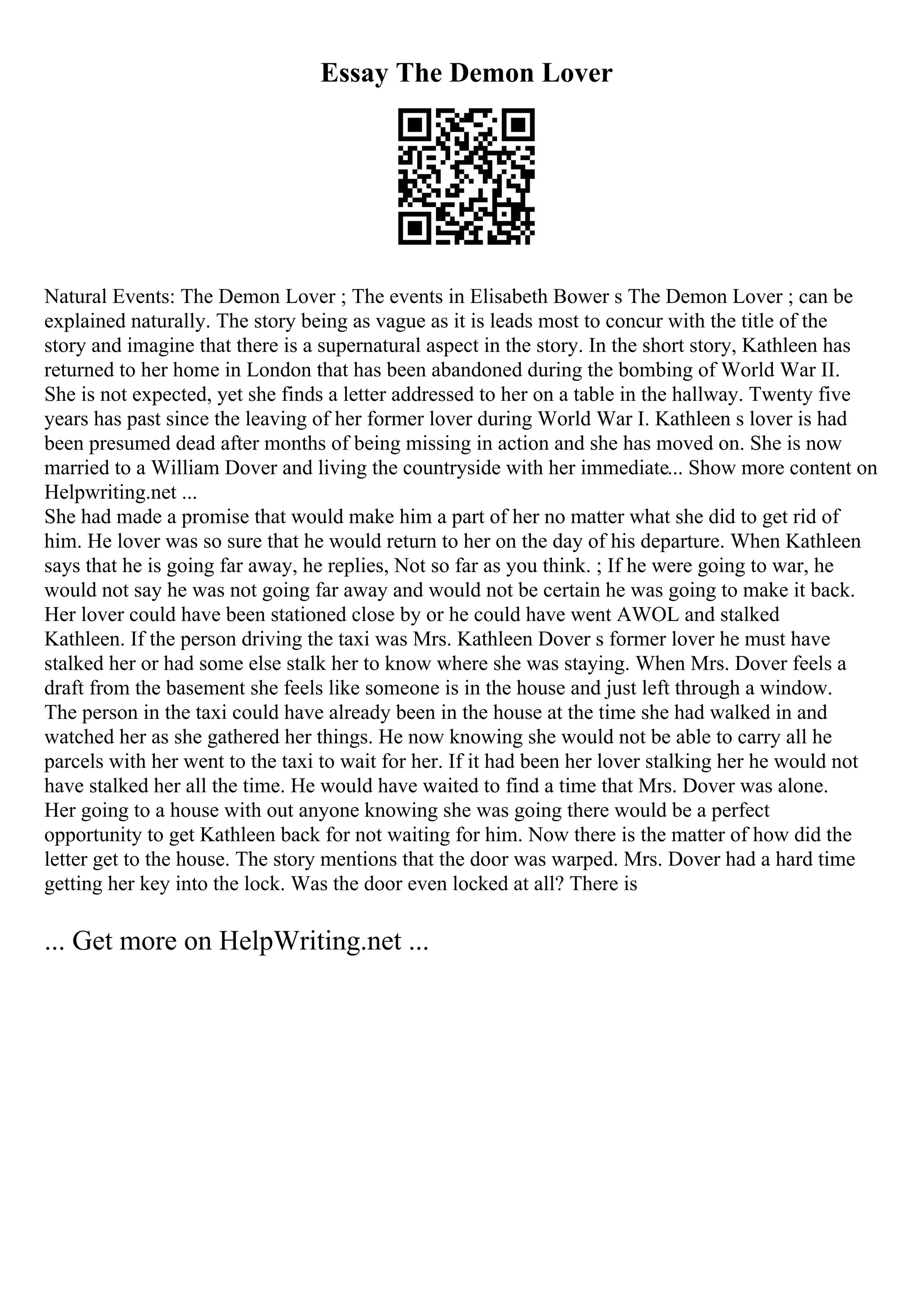 Essay The Demon Lover
Natural Events: The Demon Lover ; The events in Elisabeth Bower s The Demon Lover ; can be
explained naturally. The story being as vague as it is leads most to concur with the title of the
story and imagine that there is a supernatural aspect in the story. In the short story, Kathleen has
returned to her home in London that has been abandoned during the bombing of World War II.
She is not expected, yet she finds a letter addressed to her on a table in the hallway. Twenty five
years has past since the leaving of her former lover during World War I. Kathleen s lover is had
been presumed dead after months of being missing in action and she has moved on. She is now
married to a William Dover and living the countryside with her immediate... Show more content on
Helpwriting.net ...
She had made a promise that would make him a part of her no matter what she did to get rid of
him. He lover was so sure that he would return to her on the day of his departure. When Kathleen
says that he is going far away, he replies, Not so far as you think. ; If he were going to war, he
would not say he was not going far away and would not be certain he was going to make it back.
Her lover could have been stationed close by or he could have went AWOL and stalked
Kathleen. If the person driving the taxi was Mrs. Kathleen Dover s former lover he must have
stalked her or had some else stalk her to know where she was staying. When Mrs. Dover feels a
draft from the basement she feels like someone is in the house and just left through a window.
The person in the taxi could have already been in the house at the time she had walked in and
watched her as she gathered her things. He now knowing she would not be able to carry all he
parcels with her went to the taxi to wait for her. If it had been her lover stalking her he would not
have stalked her all the time. He would have waited to find a time that Mrs. Dover was alone.
Her going to a house with out anyone knowing she was going there would be a perfect
opportunity to get Kathleen back for not waiting for him. Now there is the matter of how did the
letter get to the house. The story mentions that the door was warped. Mrs. Dover had a hard time
getting her key into the lock. Was the door even locked at all? There is
... Get more on HelpWriting.net ...
 