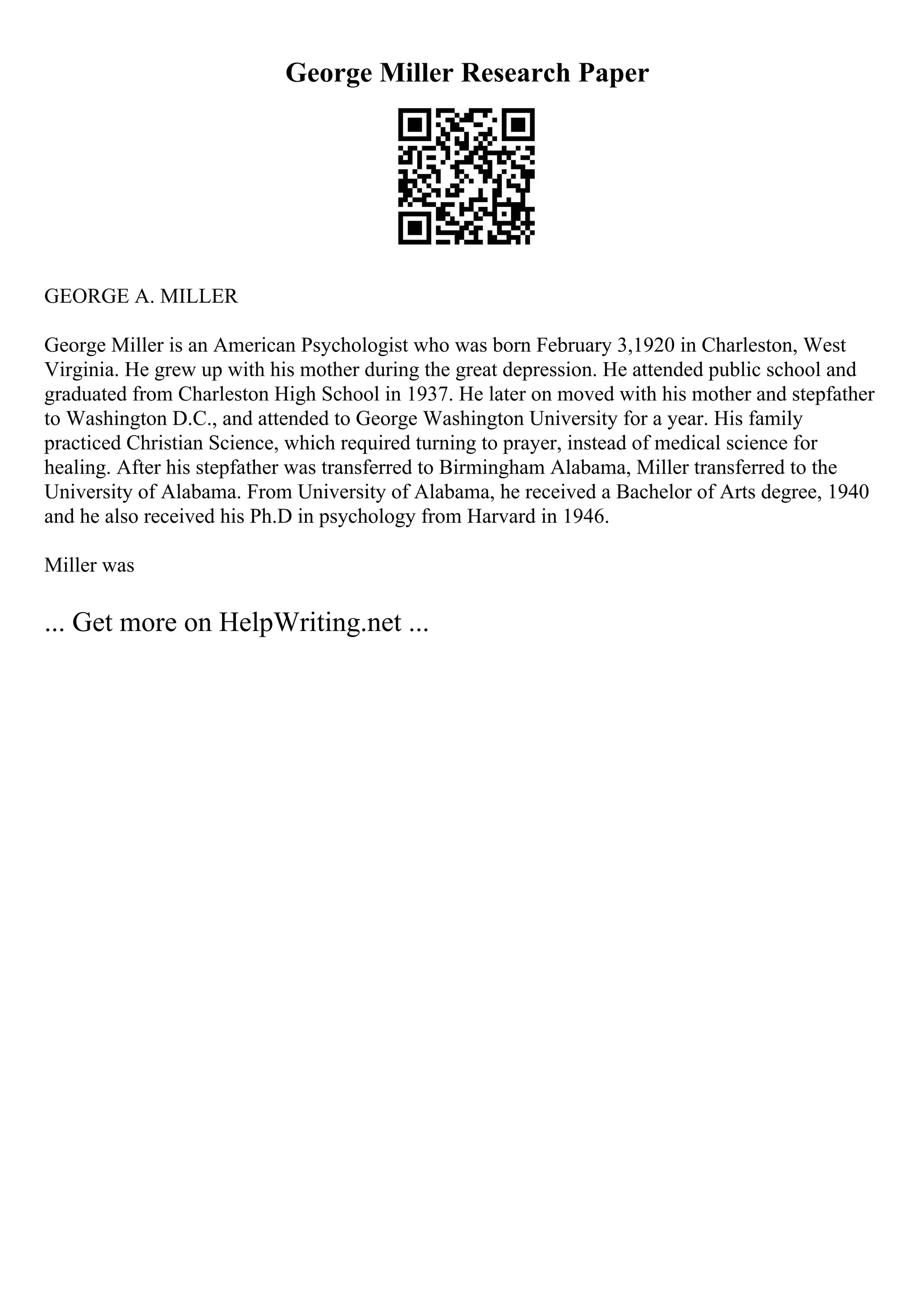 George Miller Research Paper
GEORGE A. MILLER
George Miller is an American Psychologist who was born February 3,1920 in Charleston, West
Virginia. He grew up with his mother during the great depression. He attended public school and
graduated from Charleston High School in 1937. He later on moved with his mother and stepfather
to Washington D.C., and attended to George Washington University for a year. His family
practiced Christian Science, which required turning to prayer, instead of medical science for
healing. After his stepfather was transferred to Birmingham Alabama, Miller transferred to the
University of Alabama. From University of Alabama, he received a Bachelor of Arts degree, 1940
and he also received his Ph.D in psychology from Harvard in 1946.
Miller was
... Get more on HelpWriting.net ...
 