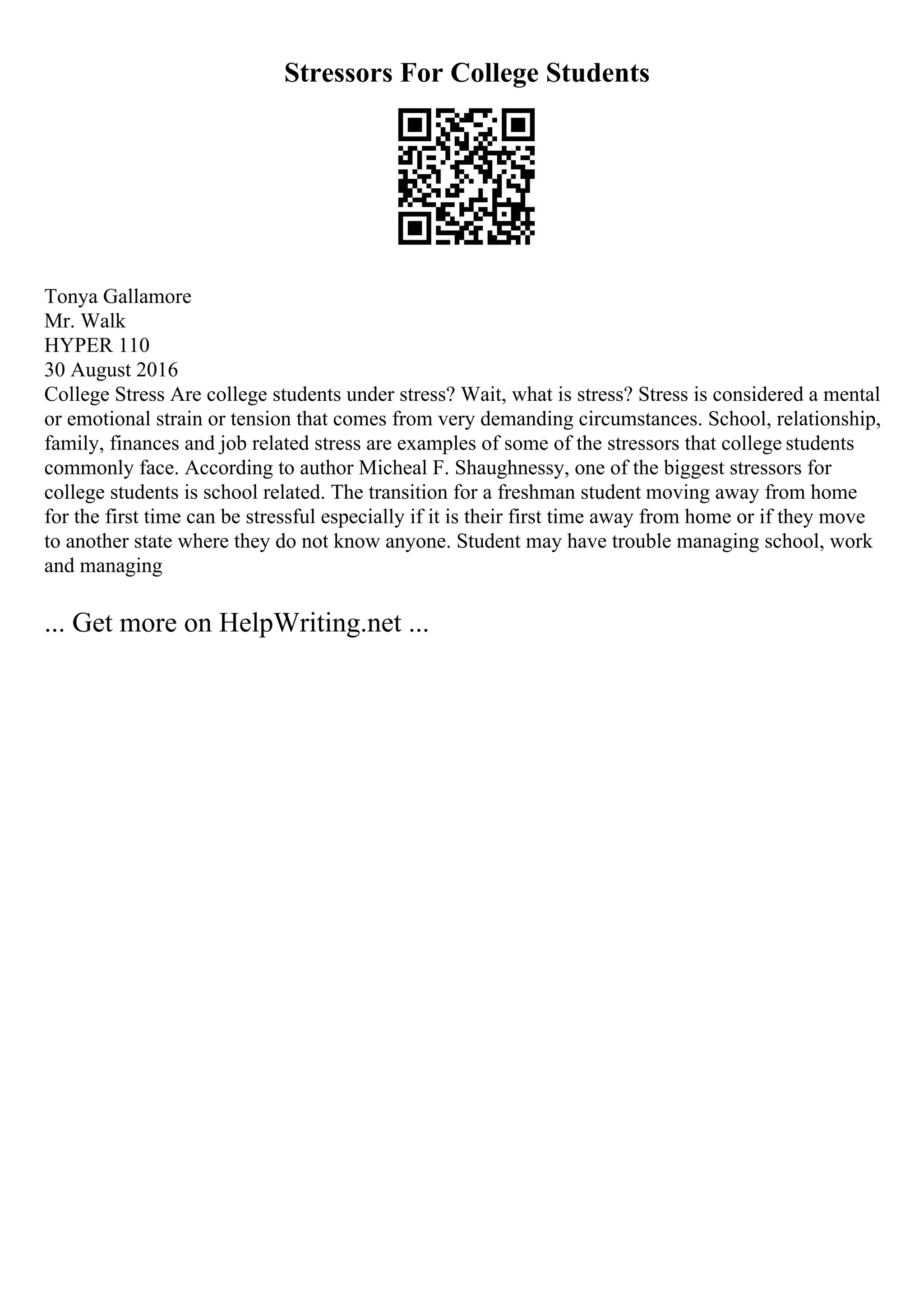 Stressors For College Students
Tonya Gallamore
Mr. Walk
HYPER 110
30 August 2016
College Stress Are college students under stress? Wait, what is stress? Stress is considered a mental
or emotional strain or tension that comes from very demanding circumstances. School, relationship,
family, finances and job related stress are examples of some of the stressors that college students
commonly face. According to author Micheal F. Shaughnessy, one of the biggest stressors for
college students is school related. The transition for a freshman student moving away from home
for the first time can be stressful especially if it is their first time away from home or if they move
to another state where they do not know anyone. Student may have trouble managing school, work
and managing
... Get more on HelpWriting.net ...
 