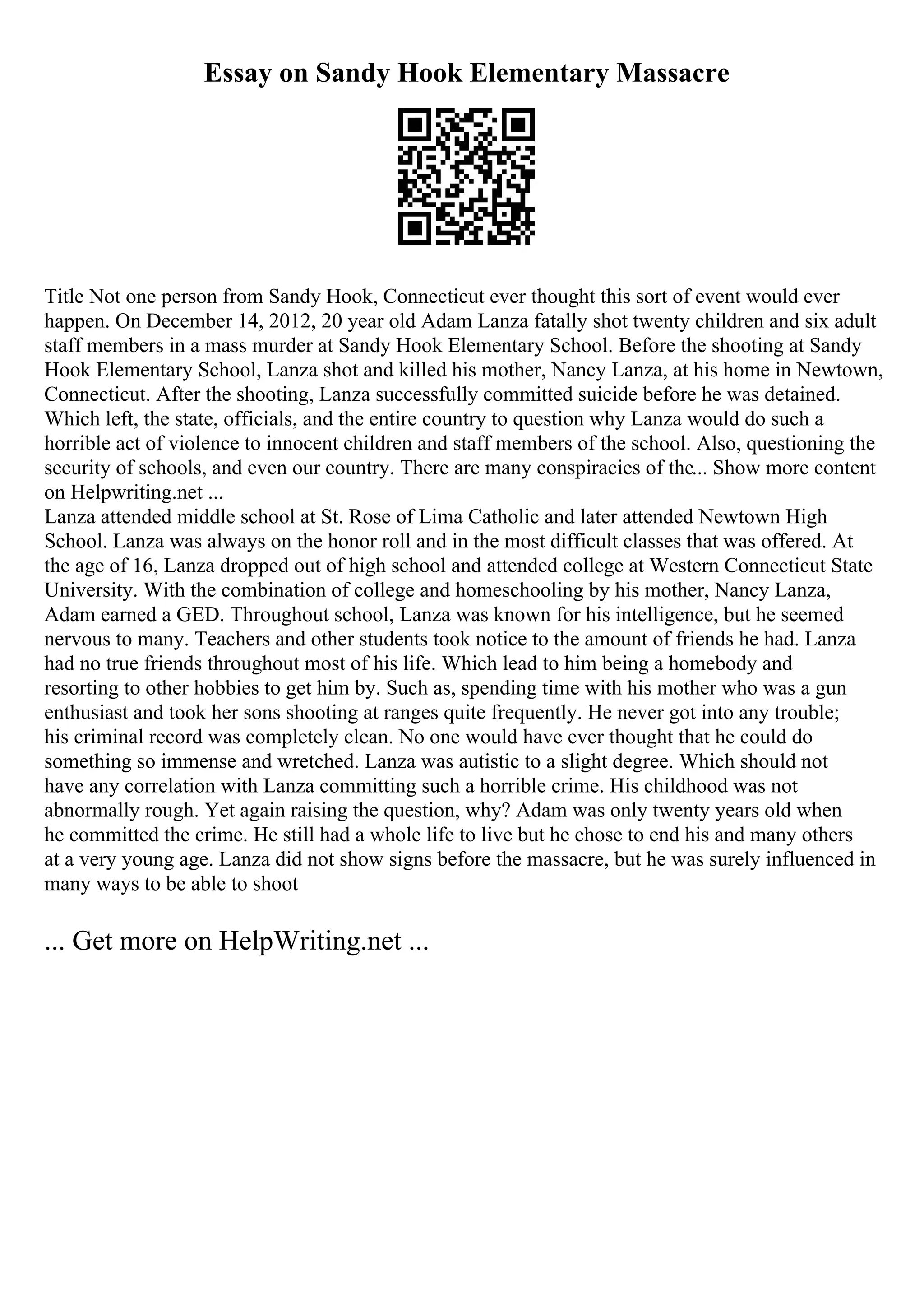 Essay on Sandy Hook Elementary Massacre
Title Not one person from Sandy Hook, Connecticut ever thought this sort of event would ever
happen. On December 14, 2012, 20 year old Adam Lanza fatally shot twenty children and six adult
staff members in a mass murder at Sandy Hook Elementary School. Before the shooting at Sandy
Hook Elementary School, Lanza shot and killed his mother, Nancy Lanza, at his home in Newtown,
Connecticut. After the shooting, Lanza successfully committed suicide before he was detained.
Which left, the state, officials, and the entire country to question why Lanza would do such a
horrible act of violence to innocent children and staff members of the school. Also, questioning the
security of schools, and even our country. There are many conspiracies of the... Show more content
on Helpwriting.net ...
Lanza attended middle school at St. Rose of Lima Catholic and later attended Newtown High
School. Lanza was always on the honor roll and in the most difficult classes that was offered. At
the age of 16, Lanza dropped out of high school and attended college at Western Connecticut State
University. With the combination of college and homeschooling by his mother, Nancy Lanza,
Adam earned a GED. Throughout school, Lanza was known for his intelligence, but he seemed
nervous to many. Teachers and other students took notice to the amount of friends he had. Lanza
had no true friends throughout most of his life. Which lead to him being a homebody and
resorting to other hobbies to get him by. Such as, spending time with his mother who was a gun
enthusiast and took her sons shooting at ranges quite frequently. He never got into any trouble;
his criminal record was completely clean. No one would have ever thought that he could do
something so immense and wretched. Lanza was autistic to a slight degree. Which should not
have any correlation with Lanza committing such a horrible crime. His childhood was not
abnormally rough. Yet again raising the question, why? Adam was only twenty years old when
he committed the crime. He still had a whole life to live but he chose to end his and many others
at a very young age. Lanza did not show signs before the massacre, but he was surely influenced in
many ways to be able to shoot
... Get more on HelpWriting.net ...
 