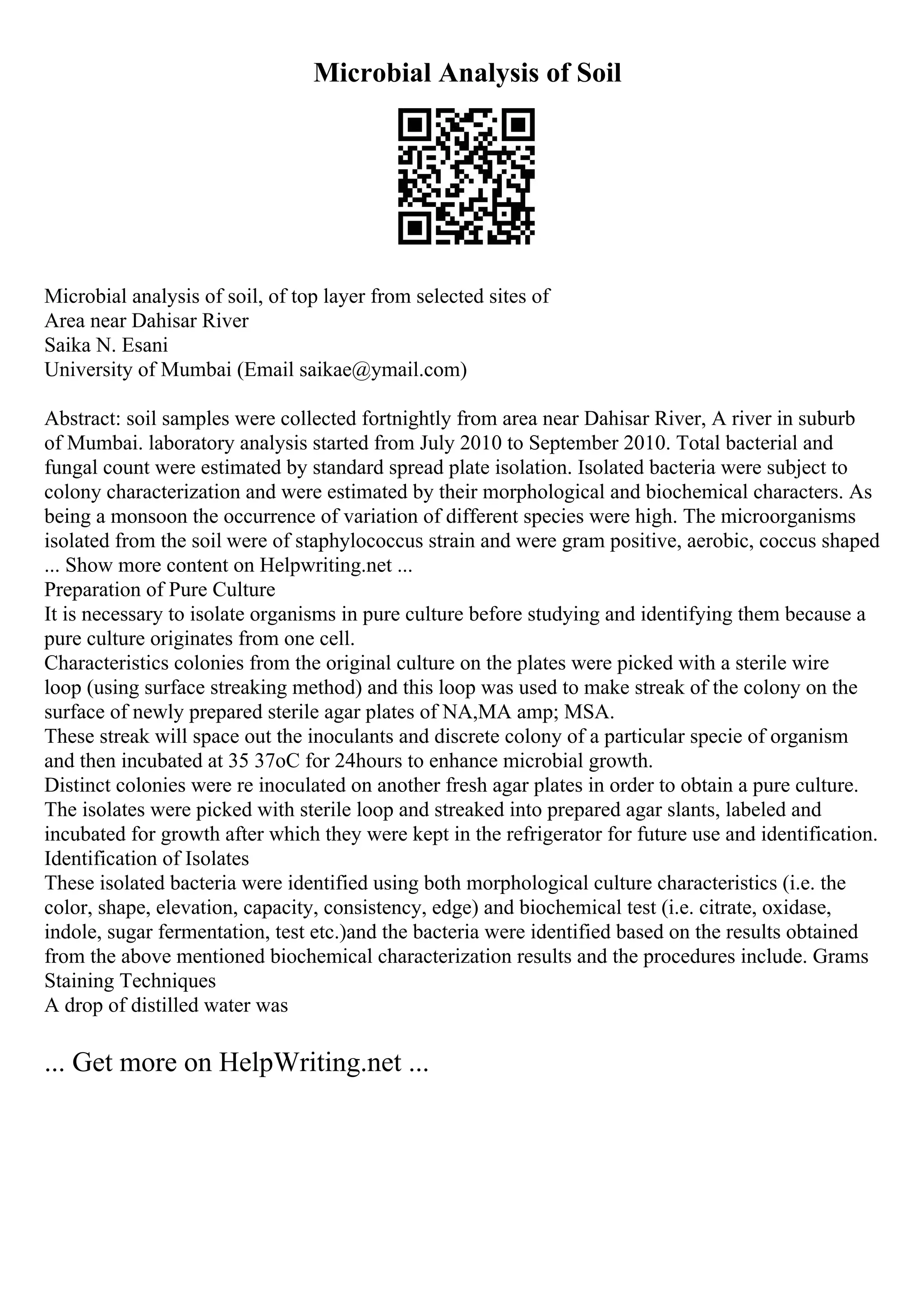 Microbial Analysis of Soil
Microbial analysis of soil, of top layer from selected sites of
Area near Dahisar River
Saika N. Esani
University of Mumbai (Email saikae@ymail.com)
Abstract: soil samples were collected fortnightly from area near Dahisar River, A river in suburb
of Mumbai. laboratory analysis started from July 2010 to September 2010. Total bacterial and
fungal count were estimated by standard spread plate isolation. Isolated bacteria were subject to
colony characterization and were estimated by their morphological and biochemical characters. As
being a monsoon the occurrence of variation of different species were high. The microorganisms
isolated from the soil were of staphylococcus strain and were gram positive, aerobic, coccus shaped
... Show more content on Helpwriting.net ...
Preparation of Pure Culture
It is necessary to isolate organisms in pure culture before studying and identifying them because a
pure culture originates from one cell.
Characteristics colonies from the original culture on the plates were picked with a sterile wire
loop (using surface streaking method) and this loop was used to make streak of the colony on the
surface of newly prepared sterile agar plates of NA,MA amp; MSA.
These streak will space out the inoculants and discrete colony of a particular specie of organism
and then incubated at 35 37oC for 24hours to enhance microbial growth.
Distinct colonies were re inoculated on another fresh agar plates in order to obtain a pure culture.
The isolates were picked with sterile loop and streaked into prepared agar slants, labeled and
incubated for growth after which they were kept in the refrigerator for future use and identification.
Identification of Isolates
These isolated bacteria were identified using both morphological culture characteristics (i.e. the
color, shape, elevation, capacity, consistency, edge) and biochemical test (i.e. citrate, oxidase,
indole, sugar fermentation, test etc.)and the bacteria were identified based on the results obtained
from the above mentioned biochemical characterization results and the procedures include. Grams
Staining Techniques
A drop of distilled water was
... Get more on HelpWriting.net ...
 