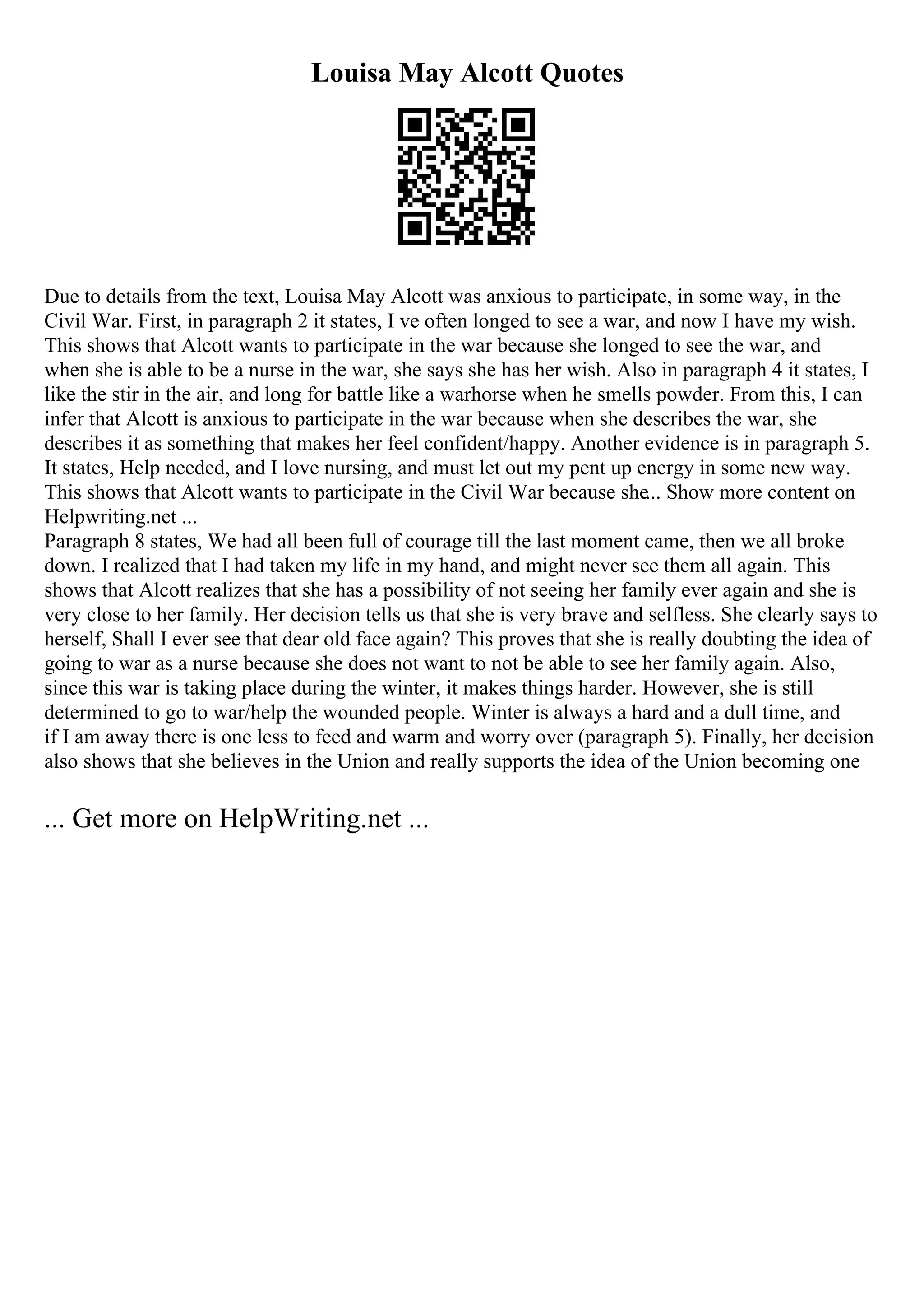 Louisa May Alcott Quotes
Due to details from the text, Louisa May Alcott was anxious to participate, in some way, in the
Civil War. First, in paragraph 2 it states, I ve often longed to see a war, and now I have my wish.
This shows that Alcott wants to participate in the war because she longed to see the war, and
when she is able to be a nurse in the war, she says she has her wish. Also in paragraph 4 it states, I
like the stir in the air, and long for battle like a warhorse when he smells powder. From this, I can
infer that Alcott is anxious to participate in the war because when she describes the war, she
describes it as something that makes her feel confident/happy. Another evidence is in paragraph 5.
It states, Help needed, and I love nursing, and must let out my pent up energy in some new way.
This shows that Alcott wants to participate in the Civil War because she... Show more content on
Helpwriting.net ...
Paragraph 8 states, We had all been full of courage till the last moment came, then we all broke
down. I realized that I had taken my life in my hand, and might never see them all again. This
shows that Alcott realizes that she has a possibility of not seeing her family ever again and she is
very close to her family. Her decision tells us that she is very brave and selfless. She clearly says to
herself, Shall I ever see that dear old face again? This proves that she is really doubting the idea of
going to war as a nurse because she does not want to not be able to see her family again. Also,
since this war is taking place during the winter, it makes things harder. However, she is still
determined to go to war/help the wounded people. Winter is always a hard and a dull time, and
if I am away there is one less to feed and warm and worry over (paragraph 5). Finally, her decision
also shows that she believes in the Union and really supports the idea of the Union becoming one
... Get more on HelpWriting.net ...
 