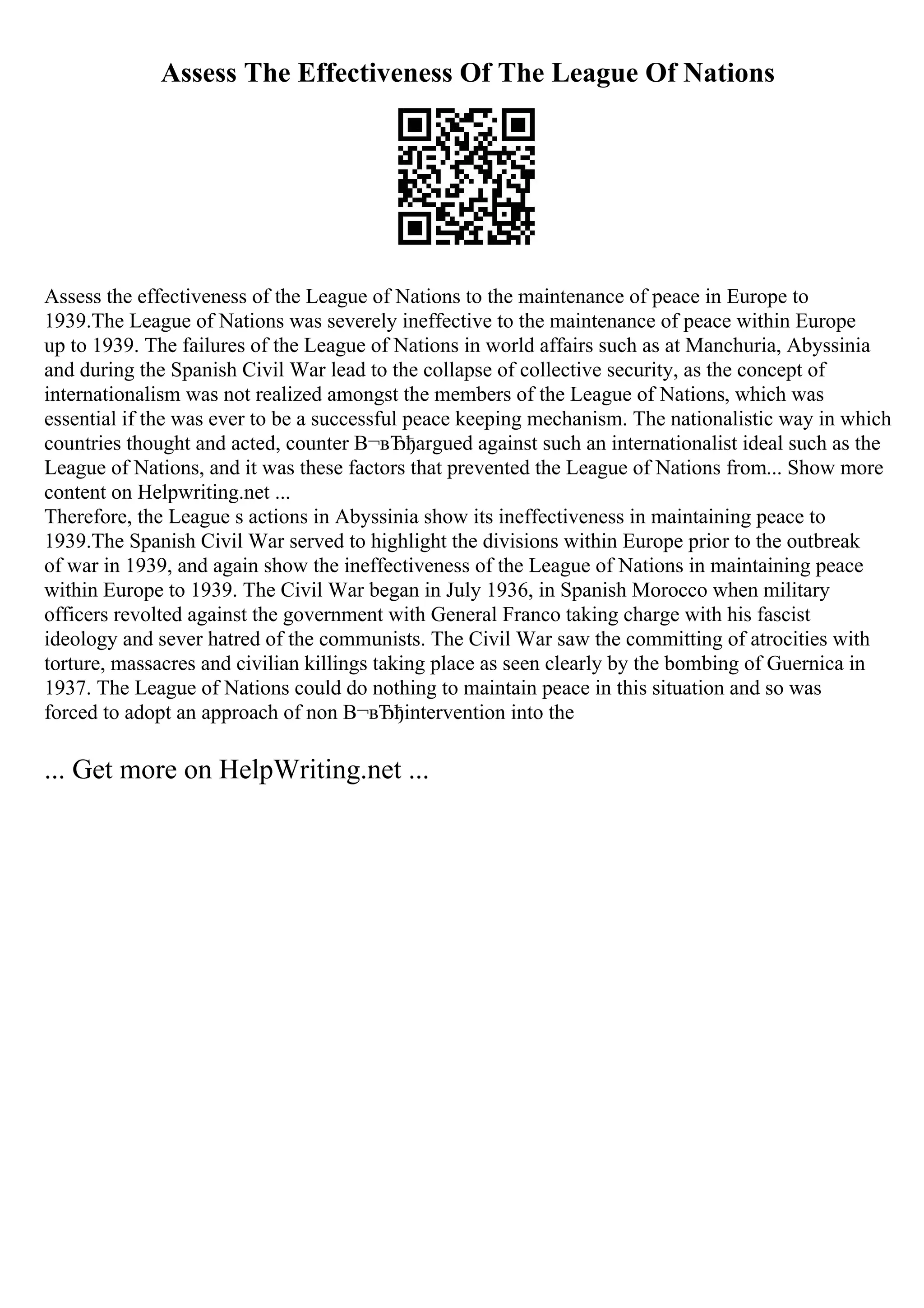 Assess The Effectiveness Of The League Of Nations
Assess the effectiveness of the League of Nations to the maintenance of peace in Europe to
1939.The League of Nations was severely ineffective to the maintenance of peace within Europe
up to 1939. The failures of the League of Nations in world affairs such as at Manchuria, Abyssinia
and during the Spanish Civil War lead to the collapse of collective security, as the concept of
internationalism was not realized amongst the members of the League of Nations, which was
essential if the was ever to be a successful peace keeping mechanism. The nationalistic way in which
countries thought and acted, counter В¬вЂђargued against such an internationalist ideal such as the
League of Nations, and it was these factors that prevented the League of Nations from... Show more
content on Helpwriting.net ...
Therefore, the League s actions in Abyssinia show its ineffectiveness in maintaining peace to
1939.The Spanish Civil War served to highlight the divisions within Europe prior to the outbreak
of war in 1939, and again show the ineffectiveness of the League of Nations in maintaining peace
within Europe to 1939. The Civil War began in July 1936, in Spanish Morocco when military
officers revolted against the government with General Franco taking charge with his fascist
ideology and sever hatred of the communists. The Civil War saw the committing of atrocities with
torture, massacres and civilian killings taking place as seen clearly by the bombing of Guernica in
1937. The League of Nations could do nothing to maintain peace in this situation and so was
forced to adopt an approach of non В¬вЂђintervention into the
... Get more on HelpWriting.net ...
 