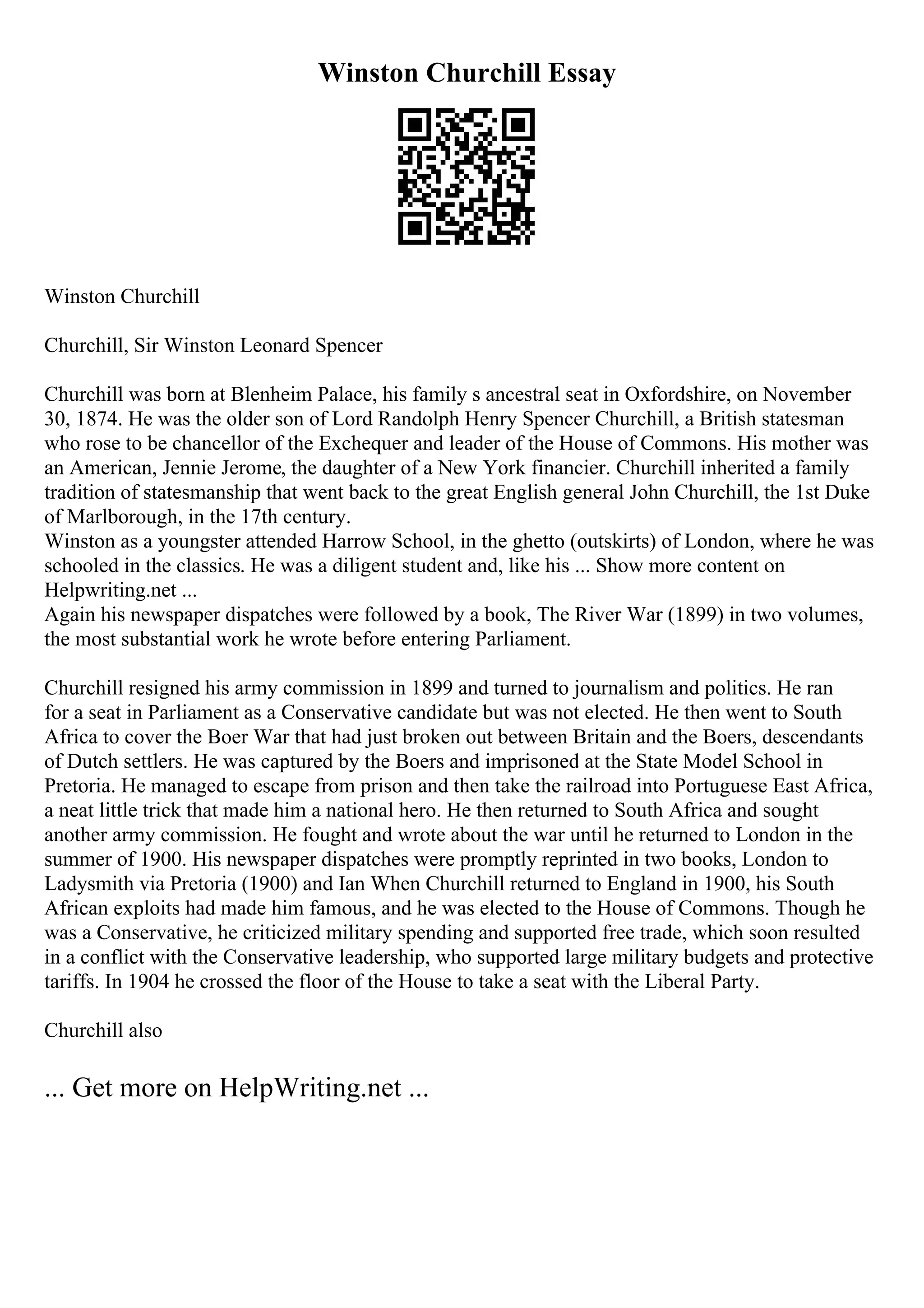 Winston Churchill Essay
Winston Churchill
Churchill, Sir Winston Leonard Spencer
Churchill was born at Blenheim Palace, his family s ancestral seat in Oxfordshire, on November
30, 1874. He was the older son of Lord Randolph Henry Spencer Churchill, a British statesman
who rose to be chancellor of the Exchequer and leader of the House of Commons. His mother was
an American, Jennie Jerome, the daughter of a New York financier. Churchill inherited a family
tradition of statesmanship that went back to the great English general John Churchill, the 1st Duke
of Marlborough, in the 17th century.
Winston as a youngster attended Harrow School, in the ghetto (outskirts) of London, where he was
schooled in the classics. He was a diligent student and, like his ... Show more content on
Helpwriting.net ...
Again his newspaper dispatches were followed by a book, The River War (1899) in two volumes,
the most substantial work he wrote before entering Parliament.
Churchill resigned his army commission in 1899 and turned to journalism and politics. He ran
for a seat in Parliament as a Conservative candidate but was not elected. He then went to South
Africa to cover the Boer War that had just broken out between Britain and the Boers, descendants
of Dutch settlers. He was captured by the Boers and imprisoned at the State Model School in
Pretoria. He managed to escape from prison and then take the railroad into Portuguese East Africa,
a neat little trick that made him a national hero. He then returned to South Africa and sought
another army commission. He fought and wrote about the war until he returned to London in the
summer of 1900. His newspaper dispatches were promptly reprinted in two books, London to
Ladysmith via Pretoria (1900) and Ian When Churchill returned to England in 1900, his South
African exploits had made him famous, and he was elected to the House of Commons. Though he
was a Conservative, he criticized military spending and supported free trade, which soon resulted
in a conflict with the Conservative leadership, who supported large military budgets and protective
tariffs. In 1904 he crossed the floor of the House to take a seat with the Liberal Party.
Churchill also
... Get more on HelpWriting.net ...
 