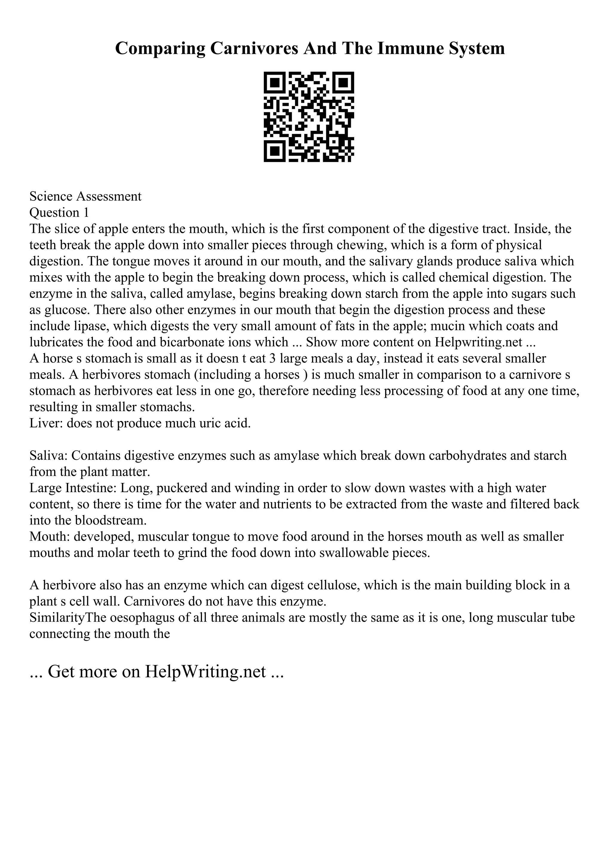 Comparing Carnivores And The Immune System
Science Assessment
Question 1
The slice of apple enters the mouth, which is the first component of the digestive tract. Inside, the
teeth break the apple down into smaller pieces through chewing, which is a form of physical
digestion. The tongue moves it around in our mouth, and the salivary glands produce saliva which
mixes with the apple to begin the breaking down process, which is called chemical digestion. The
enzyme in the saliva, called amylase, begins breaking down starch from the apple into sugars such
as glucose. There also other enzymes in our mouth that begin the digestion process and these
include lipase, which digests the very small amount of fats in the apple; mucin which coats and
lubricates the food and bicarbonate ions which ... Show more content on Helpwriting.net ...
A horse s stomach is small as it doesn t eat 3 large meals a day, instead it eats several smaller
meals. A herbivores stomach (including a horses ) is much smaller in comparison to a carnivore s
stomach as herbivores eat less in one go, therefore needing less processing of food at any one time,
resulting in smaller stomachs.
Liver: does not produce much uric acid.
Saliva: Contains digestive enzymes such as amylase which break down carbohydrates and starch
from the plant matter.
Large Intestine: Long, puckered and winding in order to slow down wastes with a high water
content, so there is time for the water and nutrients to be extracted from the waste and filtered back
into the bloodstream.
Mouth: developed, muscular tongue to move food around in the horses mouth as well as smaller
mouths and molar teeth to grind the food down into swallowable pieces.
A herbivore also has an enzyme which can digest cellulose, which is the main building block in a
plant s cell wall. Carnivores do not have this enzyme.
SimilarityThe oesophagus of all three animals are mostly the same as it is one, long muscular tube
connecting the mouth the
... Get more on HelpWriting.net ...
 