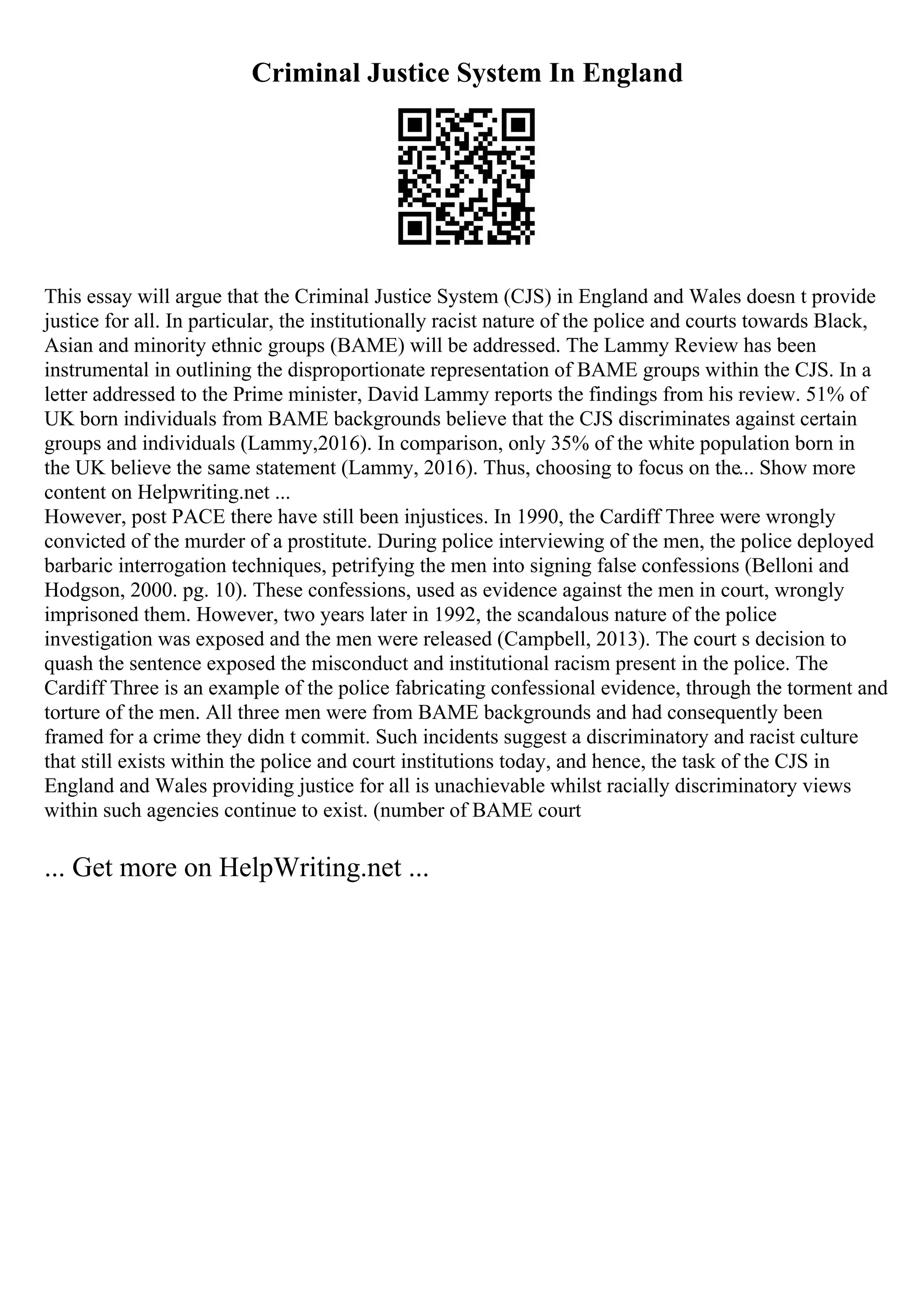 Criminal Justice System In England
This essay will argue that the Criminal Justice System (CJS) in England and Wales doesn t provide
justice for all. In particular, the institutionally racist nature of the police and courts towards Black,
Asian and minority ethnic groups (BAME) will be addressed. The Lammy Review has been
instrumental in outlining the disproportionate representation of BAME groups within the CJS. In a
letter addressed to the Prime minister, David Lammy reports the findings from his review. 51% of
UK born individuals from BAME backgrounds believe that the CJS discriminates against certain
groups and individuals (Lammy,2016). In comparison, only 35% of the white population born in
the UK believe the same statement (Lammy, 2016). Thus, choosing to focus on the... Show more
content on Helpwriting.net ...
However, post PACE there have still been injustices. In 1990, the Cardiff Three were wrongly
convicted of the murder of a prostitute. During police interviewing of the men, the police deployed
barbaric interrogation techniques, petrifying the men into signing false confessions (Belloni and
Hodgson, 2000. pg. 10). These confessions, used as evidence against the men in court, wrongly
imprisoned them. However, two years later in 1992, the scandalous nature of the police
investigation was exposed and the men were released (Campbell, 2013). The court s decision to
quash the sentence exposed the misconduct and institutional racism present in the police. The
Cardiff Three is an example of the police fabricating confessional evidence, through the torment and
torture of the men. All three men were from BAME backgrounds and had consequently been
framed for a crime they didn t commit. Such incidents suggest a discriminatory and racist culture
that still exists within the police and court institutions today, and hence, the task of the CJS in
England and Wales providing justice for all is unachievable whilst racially discriminatory views
within such agencies continue to exist. (number of BAME court
... Get more on HelpWriting.net ...
 
