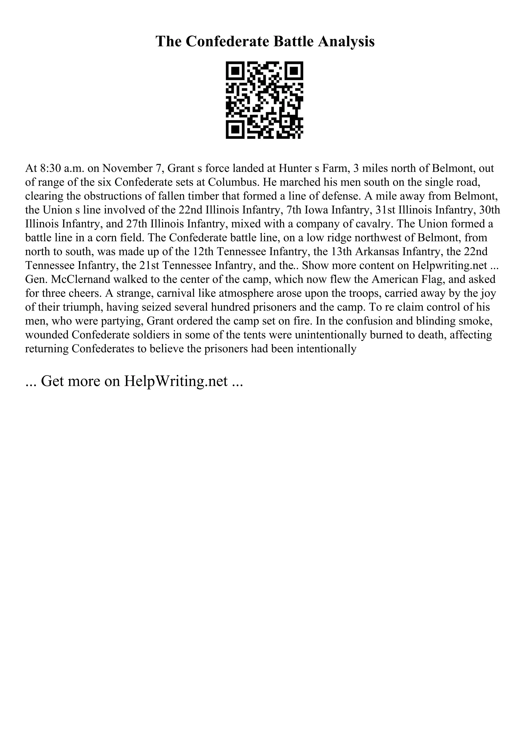 The Confederate Battle Analysis
At 8:30 a.m. on November 7, Grant s force landed at Hunter s Farm, 3 miles north of Belmont, out
of range of the six Confederate sets at Columbus. He marched his men south on the single road,
clearing the obstructions of fallen timber that formed a line of defense. A mile away from Belmont,
the Union s line involved of the 22nd Illinois Infantry, 7th Iowa Infantry, 31st Illinois Infantry, 30th
Illinois Infantry, and 27th Illinois Infantry, mixed with a company of cavalry. The Union formed a
battle line in a corn field. The Confederate battle line, on a low ridge northwest of Belmont, from
north to south, was made up of the 12th Tennessee Infantry, the 13th Arkansas Infantry, the 22nd
Tennessee Infantry, the 21st Tennessee Infantry, and the
... Show more content on Helpwriting.net ...
Gen. McClernand walked to the center of the camp, which now flew the American Flag, and asked
for three cheers. A strange, carnival like atmosphere arose upon the troops, carried away by the joy
of their triumph, having seized several hundred prisoners and the camp. To re claim control of his
men, who were partying, Grant ordered the camp set on fire. In the confusion and blinding smoke,
wounded Confederate soldiers in some of the tents were unintentionally burned to death, affecting
returning Confederates to believe the prisoners had been intentionally
... Get more on HelpWriting.net ...
 