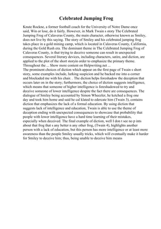 Celebrated Jumping Frog
Knute Rockne, a former football coach for the University of Notre Dame once
said, Win or lose, do it fairly. However, in Mark Twain s story The Celebrated
Jumping Frog of Calaveras County, the main character, otherwise known as Smiley,
does not live by this saying. The story of Smiley and his celebrated jumping frog
takes place in a gold mining camp, which is located in Calaveras County, California,
during the Gold Rush era. The dominant theme in The Celebrated Jumping Frog of
Calaveras County, is that trying to deceive someone can result in unexpected
consequences. Several literary devices, including characters, satire, and diction, are
applied to the plot of the short storyin order to emphasize the primary theme.
Throughout the ... Show more content on Helpwriting.net ...
The prominent choices of diction which appear on the first page of Twain s short
story, some examples include, lurking suspicion and he backed me into a corner
and blockaded me with his chair. . The diction helps foreshadow the deception that
occurs later on in the story; furthermore, the choice of diction suggests intelligence,
which means that someone of higher intelligence is foreshadowed to try and
deceive someone of lower intelligence despite the fact there are consequences. The
dialogue of Smiley being accounted by Simon Wheezler, he ketched a frog one
day and took him home and said he cal klated to edercate him (Twain 3), contains
diction that emphasizes the lack of a formal education. By using diction that
suggests lack of intelligence and education, Twain is able to use the theme of
deception ending with unexpected consequences to showcase that probability that
people with lower intelligence have a hard time learning of their mistakes,
especially when deceived. The final example of diction, well I don t see no p ints
about that frog that s any better n any other frog, (Twain 4), highlights another
person with a lack of education, but this person has more intelligence or at least more
awareness than the people Smiley usually tricks, which will eventually make it harder
for Smiley to deceive him; thus, being unable to deceive him means
 