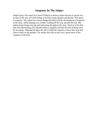 Suspense In The Sniper
Sniper Essay The sniper by Liam O Flaherty is about a sniper that has to secure out
an area in the war, yet while doing so he faces many dangers and threats. This genre
is suspense. The sniper has various things that help with the development of suspense
in the story, while keeping you wonder. Leading all the way up until the end. The
author keeps things moving and interesting throughout the story. Such as in the first
part, him determining if he should smoke a cigarette and take the risk of being seen
by an enemy. Although he takes the risk to build the suspense to have him seen and
shot at while on the parapet. The author does this to give you a good sense of the
suspense in the first,
 