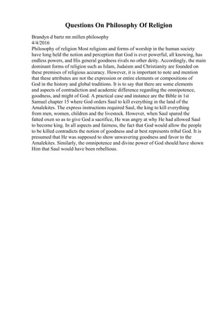 Questions On Philosophy Of Religion
Brandyn d bartz mr.millen philosophy
4/4/2016
Philosophy of religion Most religions and forms of worship in the human society
have long held the notion and perception that God is ever powerful, all knowing, has
endless powers, and His general goodness rivals no other deity. Accordingly, the main
dominant forms of religion such as Islam, Judaism and Christianity are founded on
these premises of religious accuracy. However, it is important to note and mention
that these attributes are not the expression or entire elements or compositions of
God in the history and global traditions. It is to say that there are some elements
and aspects of contradiction and academic difference regarding the omnipotence,
goodness, and might of God. A practical case and instance are the Bible in 1st
Samuel chapter 15 where God orders Saul to kill everything in the land of the
Amalekites. The express instructions required Saul, the king to kill everything
from men, women, children and the livestock. However, when Saul spared the
fatted oxen so as to give God a sacrifice, He was angry at why He had allowed Saul
to become king. In all aspects and fairness, the fact that God would allow the people
to be killed contradicts the notion of goodness and at best represents tribal God. It is
presumed that He was supposed to show unwavering goodness and favor to the
Amalekites. Similarly, the omnipotence and divine power of God should have shown
Him that Saul would have been rebellious.
 
