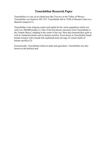 Tenochtitlan Research Paper
Tenochtitlan is a city on an island near lake Texcoco in the Valley of Mexico.
Tenochtitlan was found in AD 1325. Tenochtitlan fell in 1520s to Hernan Cortez in a
Spanish conquest (1).
Tenochtitlan is the religious center and capital for the Aztec population which was
well over 200,000 people (1). One of the best known structures from Tenochtitlan is
the Templo Mayor, standing in the center of the city. Here they honored their gods as
well as conducted rituals such as human sacrifice. Excavations at Tenochtitlan found
human remains with wounds that explained stone carvings of violent myths of
human sacrifice (2).
Economically, Tenochtitlan relied on trade and agriculture. Tenochtitlan was also
known as the political and
 