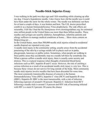 Needle-Stick Injuries Essay
I was walking in the park two days ago and I felt something while cleaning up after
my dog. I found a hypodermic needle. I don t know how old the needle was it could
have been under the snow for the whole winter. The needle was definitely out there
for at least a couple of days, it was broken and bent. The E.R. doctor prescribed
combivir as a human Immunodeficiency Virus prophylactic. The side effects are
miserable, I felt like I had the flu.Anonymous www.morningsidebarc.org An estimated
nine million people in the United States use more than three billion needles. These
needles and syringes are used by diabetics, hemophiliacs, infertility patients and
allergy sufferers to manage medical conditions at home.... Show more content on
Helpwriting.net ...
In the United States, more than 500,000 needle stick injuries related to residential
needle disposal are reported every year.
A needle stick injury in the community setting, usually arises from the accidental
puncturing of the skin by a syringe needle left in places such as in parks,
playgrounds, laneways or public toilets. Sometimes, when people are walking in
these public areas they accidentally step on a needle left there by somebody else.
When a person suffers a needle stick injury, there is usually some anxiety and
distress. This is a natural response when thoughts of potential blood borne
infections such as HIV, hepatitis B and C occur. However, the risk of catching a
serious infection as a result of an accidental needle stick injury is very low. This is
because these viruses do not survive for long outside of the body. Most community
needle stick injuries involve needles that have been discarded for some time.
The most commonly transmissible diseases of concern is the human
Immunodeficiency Virus (HIV), hepatitis C virus (HCV) and hepatitis B virus
(HBV). Hepatitis B: HBV is the most transmissible, with a risk of infection
following exposure of around 6 30 percent. Hepatitis C: Infection from HCV
following a needle stick is around 1.8 percent and HIV risk of becoming infected
with HIV is a mere 0.3 percent. Of course the chance
 