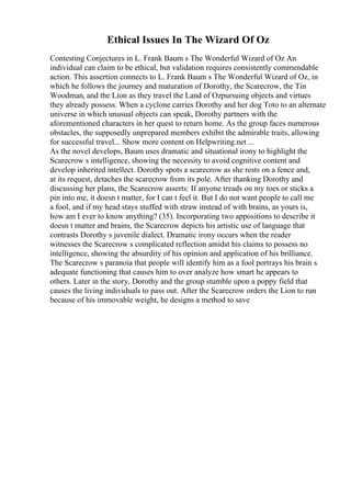 Ethical Issues In The Wizard Of Oz
Contesting Conjectures in L. Frank Baum s The Wonderful Wizard of Oz An
individual can claim to be ethical, but validation requires consistently commendable
action. This assertion connects to L. Frank Baum s The Wonderful Wizard of Oz, in
which he follows the journey and maturation of Dorothy, the Scarecrow, the Tin
Woodman, and the Lion as they travel the Land of Ozpursuing objects and virtues
they already possess. When a cyclone carries Dorothy and her dog Toto to an alternate
universe in which unusual objects can speak, Dorothy partners with the
aforementioned characters in her quest to return home. As the group faces numerous
obstacles, the supposedly unprepared members exhibit the admirable traits, allowing
for successful travel... Show more content on Helpwriting.net ...
As the novel develops, Baum uses dramatic and situational irony to highlight the
Scarecrow s intelligence, showing the necessity to avoid cognitive content and
develop inherited intellect. Dorothy spots a scarecrow as she rests on a fence and,
at its request, detaches the scarecrow from its pole. After thanking Dorothy and
discussing her plans, the Scarecrow asserts: If anyone treads on my toes or sticks a
pin into me, it doesn t matter, for I can t feel it. But I do not want people to call me
a fool, and if my head stays stuffed with straw instead of with brains, as yours is,
how am I ever to know anything? (35). Incorporating two appositions to describe it
doesn t matter and brains, the Scarecrow depicts his artistic use of language that
contrasts Dorothy s juvenile dialect. Dramatic irony occurs when the reader
witnesses the Scarecrow s complicated reflection amidst his claims to possess no
intelligence, showing the absurdity of his opinion and application of his brilliance.
The Scarecrow s paranoia that people will identify him as a fool portrays his brain s
adequate functioning that causes him to over analyze how smart he appears to
others. Later in the story, Dorothy and the group stumble upon a poppy field that
causes the living individuals to pass out. After the Scarecrow orders the Lion to run
because of his immovable weight, he designs a method to save
 