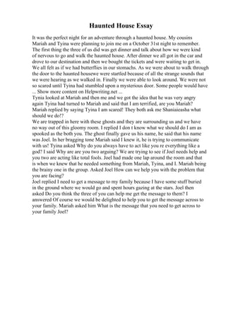 Haunted House Essay
It was the perfect night for an adventure through a haunted house. My cousins
Mariah and Tyina were planning to join me on a October 31st night to remember.
The first thing the three of us did was get dinner and talk about how we were kind
of nervous to go and walk the haunted house. After dinner we all got in the car and
drove to our destination and then we bought the tickets and were waiting to get in.
We all felt as if we had butterflies in our stomachs. As we were about to walk through
the door to the haunted housewe were startled because of all the strange sounds that
we were hearing as we walked in. Finally we were able to look around. We were not
so scared until Tyina had stumbled upon a mysterious door. Some people would have
... Show more content on Helpwriting.net ...
Tynia looked at Mariah and then me and we got the idea that he was very angry
again Tyina had turned to Mariah and said that I am terrified, are you Mariah?
Mariah replied by saying Tyina I am scared! They both ask me Shaniaieasha what
should we do!?
We are trapped in here with these ghosts and they are surrounding us and we have
no way out of this gloomy room. I replied I don t know what we should do I am as
spooked as the both you. The ghost finally gave us his name, he said that his name
was Joel. In her bragging tone Mariah said I knew it, he is trying to communicate
with us! Tyina asked Why do you always have to act like you re everything like a
god? I said Why are are you two arguing? We are trying to see if Joel needs help and
you two are acting like total fools. Joel had made one lap around the room and that
is when we knew that he needed something from Mariah, Tyina, and I. Mariah being
the brainy one in the group. Asked Joel How can we help you with the problem that
you are facing?
Joel replied I need to get a message to my family because I have some stuff buried
in the ground where we would go and spent hours gazing at the stars. Joel then
asked Do you think the three of you can help me get the message to them? I
answered Of course we would be delighted to help you to get the message across to
your family. Mariah asked him What is the message that you need to get across to
your family Joel?
 