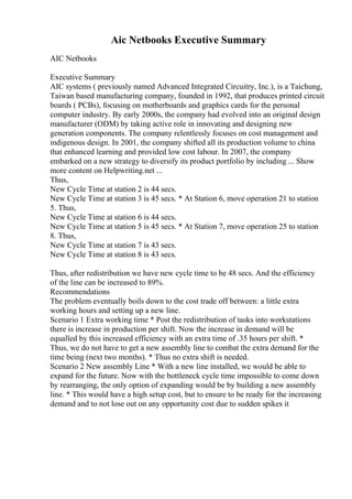 Aic Netbooks Executive Summary
AIC Netbooks
Executive Summary
AIC systems ( previously named Advanced Integrated Circuitry, Inc.), is a Taichung,
Taiwan based manufacturing company, founded in 1992, that produces printed circuit
boards ( PCBs), focusing on motherboards and graphics cards for the personal
computer industry. By early 2000s, the company had evolved into an original design
manufacturer (ODM) by taking active role in innovating and designing new
generation components. The company relentlessly focuses on cost management and
indigenous design. In 2001, the company shifted all its production volume to china
that enhanced learning and provided low cost labour. In 2007, the company
embarked on a new strategy to diversify its product portfolio by including ... Show
more content on Helpwriting.net ...
Thus,
New Cycle Time at station 2 is 44 secs.
New Cycle Time at station 3 is 45 secs. * At Station 6, move operation 21 to station
5. Thus,
New Cycle Time at station 6 is 44 secs.
New Cycle Time at station 5 is 45 secs. * At Station 7, move operation 25 to station
8. Thus,
New Cycle Time at station 7 is 43 secs.
New Cycle Time at station 8 is 43 secs.
Thus, after redistribution we have new cycle time to be 48 secs. And the efficiency
of the line can be increased to 89%.
Recommendations
The problem eventually boils down to the cost trade off between: a little extra
working hours and setting up a new line.
Scenario 1 Extra working time * Post the redistribution of tasks into workstations
there is increase in production per shift. Now the increase in demand will be
equalled by this increased efficiency with an extra time of .35 hours per shift. *
Thus, we do not have to get a new assembly line to combat the extra demand for the
time being (next two months). * Thus no extra shift is needed.
Scenario 2 New assembly Line * With a new line installed, we would be able to
expand for the future. Now with the bottleneck cycle time impossible to come down
by rearranging, the only option of expanding would be by building a new assembly
line. * This would have a high setup cost, but to ensure to be ready for the increasing
demand and to not lose out on any opportunity cost due to sudden spikes it
 