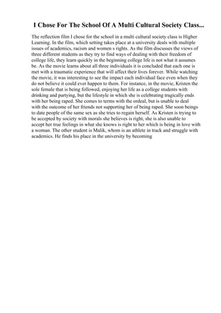 I Chose For The School Of A Multi Cultural Society Class...
The reflection film I chose for the school in a multi cultural society class is Higher
Learning. In the film, which setting takes place at a university deals with multiple
issues of academics, racism and women s rights. As the film discusses the views of
three different students as they try to find ways of dealing with their freedom of
college life, they learn quickly in the beginning college life is not what it assumes
be. As the movie learns about all three individuals it is concluded that each one is
met with a traumatic experience that will affect their lives forever. While watching
the movie, it was interesting to see the impact each individual face even when they
do not believe it could ever happen to them. For instance, in the movie, Kristen the
sole female that is being followed, enjoying her life as a college students with
drinking and partying, but the lifestyle in which she is celebrating tragically ends
with her being raped. She comes to terms with the ordeal, but is unable to deal
with the outcome of her friends not supporting her of being raped. She soon beings
to date people of the same sex as she tries to regain herself. As Kristen is trying to
be accepted by society with morals she believes is right, she is also unable to
accept her true feelings in what she knows is right to her which is being in love with
a woman. The other student is Malik, whom is an athlete in track and struggle with
academics. He finds his place in the university by becoming
 
