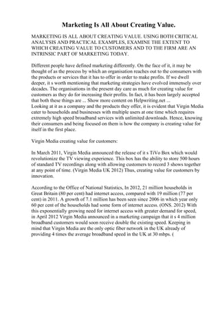 Marketing Is All About Creating Value.
MARKETING IS ALL ABOUT CREATING VALUE. USING BOTH CRITICAL
ANALYSIS AND PRACTICAL EXAMPLES, EXAMINE THE EXTENT TO
WHICH CREATING VALUE TO CUSTOMERS AND TO THE FIRM ARE AN
INTRINSIC PART OF MARKETING TODAY.
Different people have defined marketing differently. On the face of it, it may be
thought of as the process by which an organisation reaches out to the consumers with
the products or services that it has to offer in order to make profits. If we dwell
deeper, it s worth mentioning that marketing strategies have evolved immensely over
decades. The organisations in the present day care as much for creating value for
customers as they do for increasing their profits. In fact, it has been largely accepted
that both these things are ... Show more content on Helpwriting.net ...
Looking at it as a company and the products they offer, it is evident that Virgin Media
cater to households and businesses with multiple users at one time which requires
extremely high speed broadband services with unlimited downloads. Hence, knowing
their consumers and being focused on them is how the company is creating value for
itself in the first place.
Virgin Media creating value for customers:
In March 2011, Virgin Media announced the release of it s TiVo Box which would
revolutionize the TV viewing experience. This box has the ability to store 500 hours
of standard TV recordings along with allowing customers to record 3 shows together
at any point of time. (Virgin Media UK 2012) Thus, creating value for customers by
innovation.
According to the Office of National Statistics, In 2012, 21 million households in
Great Britain (80 per cent) had internet access, compared with 19 million (77 per
cent) in 2011. A growth of 7.1 million has been seen since 2006 in which year only
60 per cent of the households had some form of internet access. (ONS. 2012) With
this exponentially growing need for internet access with greater demand for speed,
in April 2012 Virgin Media announced in a marketing campaign that it s 4 million
broadband customers would soon receive double the existing speed. Keeping in
mind that Virgin Media are the only optic fiber network in the UK already of
providing 4 times the average broadband speed in the UK at 30 mbps. (
 
