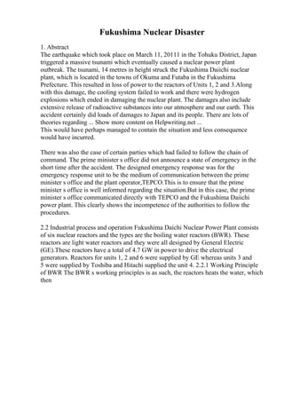Fukushima Nuclear Disaster
1. Abstract
The earthquake which took place on March 11, 20111 in the Tohuku District, Japan
triggered a massive tsunami which eventually caused a nuclear power plant
outbreak. The tsunami, 14 metres in height struck the Fukushima Daiichi nuclear
plant, which is located in the towns of Okuma and Futaba in the Fukushima
Prefecture. This resulted in loss of power to the reactors of Units 1, 2 and 3.Along
with this damage, the cooling system failed to work and there were hydrogen
explosions which ended in damaging the nuclear plant. The damages also include
extensive release of radioactive substances into our atmosphere and our earth. This
accident certainly did loads of damages to Japan and its people. There are lots of
theories regarding ... Show more content on Helpwriting.net ...
This would have perhaps managed to contain the situation and less consequence
would have incurred.
There was also the case of certain parties which had failed to follow the chain of
command. The prime minister s office did not announce a state of emergency in the
short time after the accident. The designed emergency response was for the
emergency response unit to be the medium of communication between the prime
minister s office and the plant operator,TEPCO.This is to ensure that the prime
minister s office is well informed regarding the situation.But in this case, the prime
minister s office communicated directly with TEPCO and the Fukushima Daiichi
power plant. This clearly shows the incompetence of the authorities to follow the
procedures.
2.2 Industrial process and operation Fukushima Daichi Nuclear Power Plant consists
of six nuclear reactors and the types are the boiling water reactors (BWR). These
reactors are light water reactors and they were all designed by General Electric
(GE).These reactors have a total of 4.7 GW in power to drive the electrical
generators. Reactors for units 1, 2 and 6 were supplied by GE whereas units 3 and
5 were supplied by Toshiba and Hitachi supplied the unit 4. 2.2.1 Working Principle
of BWR The BWR s working principles is as such, the reactors heats the water, which
then
 