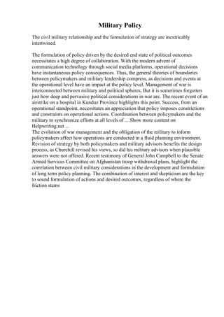 Military Policy
The civil military relationship and the formulation of strategy are inextricably
intertwined.
The formulation of policy driven by the desired end state of political outcomes
necessitates a high degree of collaboration. With the modern advent of
communication technology through social media platforms, operational decisions
have instantaneous policy consequences. Thus, the general theories of boundaries
between policymakers and military leadership compress, as decisions and events at
the operational level have an impact at the policy level. Management of war is
interconnected between military and political spheres, But it is sometimes forgotten
just how deep and pervasive political considerations in war are. The recent event of an
airstrike on a hospital in Kunduz Province highlights this point. Success, from an
operational standpoint, necessitates an appreciation that policy imposes constrictions
and constraints on operational actions. Coordination between policymakers and the
military to synchronize efforts at all levels of ... Show more content on
Helpwriting.net ...
The evolution of war management and the obligation of the military to inform
policymakers affect how operations are conducted in a fluid planning environment.
Revision of strategy by both policymakers and military advisors benefits the design
process, as Churchill revised his views, so did his military advisors when plausible
answers were not offered. Recent testimony of General John Campbell to the Senate
Armed Services Committee on Afghanistan troop withdrawal plans, highlight the
correlation between civil military considerations in the development and formulation
of long term policy planning. The combination of interest and skepticism are the key
to sound formulation of actions and desired outcomes, regardless of where the
friction stems
 