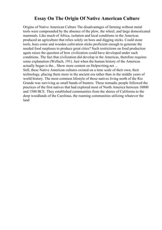 Essay On The Origin Of Native American Culture
Origins of Native American Culture The disadvantages of farming without metal
tools were compounded by the absence of the plow, the wheel, and large domesticated
mammals. Like much of Africa, isolation and local conditions in the Americas
produced an agriculture that relies solely on hoes and digging sticks. Could stone
tools, hoes come and wooden cultivation sticks proficient enough to generate the
needed food surpluses to produce great cities? Such restrictions on food production
again raises the question of how civilization could have developed under such
conditions. The fact that civilization did develop in the Americas, therefore requires
some explanation (Wellach, 191). Just when the human history of the Americas
actually began is the... Show more content on Helpwriting.net ...
Still, these Native American cultures existed on a time scale of their own; their
technology, placing them more in the ancient era rather than in the middle years of
world history. The most common lifestyle of those natives living north of the Rio
Grande was surviving as small bands of hunters. These nomadic people followed the
practices of the first natives that had explored most of North America between 10000
and 1500 BCE. They established communities from the shores of California to the
deep woodlands of the Carolinas, the roaming communities utilizing whatever the
land
 
