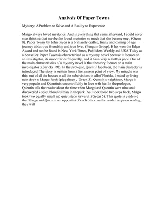 Analysis Of Paper Towns
Mystery: A Problem to Solve and A Reality to Experience
Margo always loved mysteries. And in everything that came afterward, I could never
stop thinking that maybe she loved mysteries so much that she became one . (Green
8). Paper Towns by John Green is a brilliantly crafted, funny and coming of age
journey about true friendship and true love , (Penguin Group). It has won the Edgar
Award and can be found in New York Times, Publishers Weekly and USA Today as
a bestseller. Paper Towns is characterized as a mystery novel because it focuses on
an investigator, its mood varies frequently, and it has a very relentless pace. One of
the main characteristics of a mystery novel is that the story focuses on a main
investigator , (Saricks 198). In the prologue, Quentin Jacobsen, the main character is
introduced. The story is written from a first person point of view. My miracle was
this: out of all the houses in all the subdivisions in all of Florida, I ended up living
next door to Margo Roth Spiegelmen , (Green 3). Quentin s neighbour, Margo is
very popular and Quentin is uncontrollably in love with her. In the prologue,
Quentin tells the reader about the time when Margo and Quentin were nine and
discovered a dead, bloodied man in the park. As I took those two steps back, Margo
took two equally small and quiet steps forward , (Green 5). This quote is evidence
that Margo and Quentin are opposites of each other. As the reader keeps on reading,
they will
 