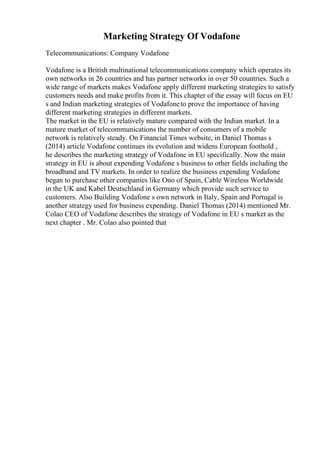 Marketing Strategy Of Vodafone
Telecommunications: Company Vodafone
Vodafone is a British multinational telecommunications company which operates its
own networks in 26 countries and has partner networks in over 50 countries. Such a
wide range of markets makes Vodafone apply different marketing strategies to satisfy
customers needs and make profits from it. This chapter of the essay will focus on EU
s and Indian marketing strategies of Vodafoneto prove the importance of having
different marketing strategies in different markets.
The market in the EU is relatively mature compared with the Indian market. In a
mature market of telecommunications the number of consumers of a mobile
network is relatively steady. On Financial Times website, in Daniel Thomas s
(2014) article Vodafone continues its evolution and widens European foothold ,
he describes the marketing strategy of Vodafone in EU specifically. Now the main
strategy in EU is about expending Vodafone s business to other fields including the
broadband and TV markets. In order to realize the business expending Vodafone
began to purchase other companies like Ono of Spain, Cable Wireless Worldwide
in the UK and Kabel Deutschland in Germany which provide such service to
customers. Also Building Vodafone s own network in Italy, Spain and Portugal is
another strategy used for business expending. Daniel Thomas (2014) mentioned Mr.
Colao CEO of Vodafone describes the strategy of Vodafone in EU s market as the
next chapter . Mr. Colao also pointed that
 