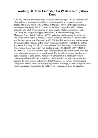 Working Of Dc Ac Converter For Photovoltaic Systems
Essay
ABRIDGEMENT This report aims to discuss the working of DC AC converter for
photovoltaic systems and how it has been implemented to convert renewable
energy into usable power to be supplied to the load (power supply application).A
topology of a two stage DC AC converter has been designed in which a boost
converter and a full bridge inverter act as an interface between the photovoltaic
(PV) array and the power supply applications. A controlled strategy called
Maximum Power Point Tracking (MPPT) technique has been used for achieving
maximum power output at the load. Various modes of operation of the converter
and the inverter are also discussed. MATLAB Simulink environment has been used
for designing the circuitry and to observe various waveforms related to the output.
Keywords: PV array, MPPT (Maximum Power Point Tracking), Perturbation and
Observation, Boost Converter, Full Bridge Inverter. TABLE OF CONTENTS 1.
INTRODUCTION As a result of rapid industrialization and urbanization, there has
been substantial increase in energy demand. The fossil fuel consumption has also
been increased to great extent. But it s over consumption is leading to various
environmental issues like increased level of Carbon dioxide and various harmful
gases in the environment and rise of Global Warming. So various approaches are
being made to meet the world s increasing demand of energy.in the recent years, there
has been great development in the field of power generation from the alternative
 