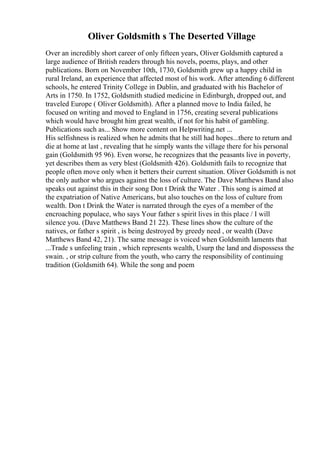 Oliver Goldsmith s The Deserted Village
Over an incredibly short career of only fifteen years, Oliver Goldsmith captured a
large audience of British readers through his novels, poems, plays, and other
publications. Born on November 10th, 1730, Goldsmith grew up a happy child in
rural Ireland, an experience that affected most of his work. After attending 6 different
schools, he entered Trinity College in Dublin, and graduated with his Bachelor of
Arts in 1750. In 1752, Goldsmith studied medicine in Edinburgh, dropped out, and
traveled Europe ( Oliver Goldsmith). After a planned move to India failed, he
focused on writing and moved to England in 1756, creating several publications
which would have brought him great wealth, if not for his habit of gambling.
Publications such as... Show more content on Helpwriting.net ...
His selfishness is realized when he admits that he still had hopes...there to return and
die at home at last , revealing that he simply wants the village there for his personal
gain (Goldsmith 95 96). Even worse, he recognizes that the peasants live in poverty,
yet describes them as very blest (Goldsmith 426). Goldsmith fails to recognize that
people often move only when it betters their current situation. Oliver Goldsmith is not
the only author who argues against the loss of culture. The Dave Matthews Band also
speaks out against this in their song Don t Drink the Water . This song is aimed at
the expatriation of Native Americans, but also touches on the loss of culture from
wealth. Don t Drink the Water is narrated through the eyes of a member of the
encroaching populace, who says Your father s spirit lives in this place / I will
silence you. (Dave Matthews Band 21 22). These lines show the culture of the
natives, or father s spirit , is being destroyed by greedy need , or wealth (Dave
Matthews Band 42, 21). The same message is voiced when Goldsmith laments that
...Trade s unfeeling train , which represents wealth, Usurp the land and dispossess the
swain. , or strip culture from the youth, who carry the responsibility of continuing
tradition (Goldsmith 64). While the song and poem
 