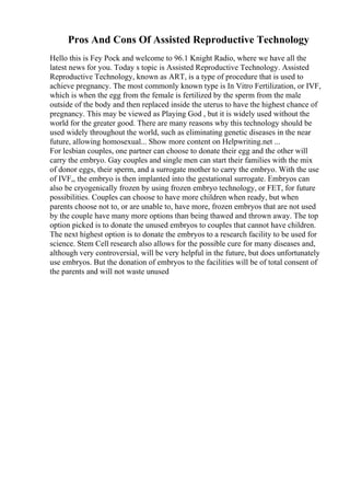 Pros And Cons Of Assisted Reproductive Technology
Hello this is Fey Pock and welcome to 96.1 Knight Radio, where we have all the
latest news for you. Today s topic is Assisted Reproductive Technology. Assisted
Reproductive Technology, known as ART, is a type of procedure that is used to
achieve pregnancy. The most commonly known type is In Vitro Fertilization, or IVF,
which is when the egg from the female is fertilized by the sperm from the male
outside of the body and then replaced inside the uterus to have the highest chance of
pregnancy. This may be viewed as Playing God , but it is widely used without the
world for the greater good. There are many reasons why this technology should be
used widely throughout the world, such as eliminating genetic diseases in the near
future, allowing homosexual... Show more content on Helpwriting.net ...
For lesbian couples, one partner can choose to donate their egg and the other will
carry the embryo. Gay couples and single men can start their families with the mix
of donor eggs, their sperm, and a surrogate mother to carry the embryo. With the use
of IVF,, the embryo is then implanted into the gestational surrogate. Embryos can
also be cryogenically frozen by using frozen embryo technology, or FET, for future
possibilities. Couples can choose to have more children when ready, but when
parents choose not to, or are unable to, have more, frozen embryos that are not used
by the couple have many more options than being thawed and thrown away. The top
option picked is to donate the unused embryos to couples that cannot have children.
The next highest option is to donate the embryos to a research facility to be used for
science. Stem Cell research also allows for the possible cure for many diseases and,
although very controversial, will be very helpful in the future, but does unfortunately
use embryos. But the donation of embryos to the facilities will be of total consent of
the parents and will not waste unused
 