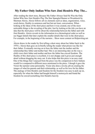 My Father Only Indian Who Saw Jimi Hendrix Play The...
After reading the short story, Because My Father Always Said He Was the Only
Indian Who Saw Jimi Hendrix Play The Star Spangled Banner at Woodstock by
Sherman Alexie, Alexie follows all six elements such as ideas, organization, voice,
word choice, fluidity in sentences and last but not least, conversation. When
looking at the Ideas of the short piece and how it was created, one of the most
noticeable things is the revealing of the plot. Just by looking at the title you have an
idea that the short piece will be about the relationship between the father and with
Jimi Hendrix. Alexie reveals in the information in a chronological order as well as
use bigger details that later explain the smaller details that were in the short piece.
For example, in the beginning of the narrator... Show more content on Helpwriting.net
...
Alexie draws in the reader by first telling a short story about her father back in the
1970 s. Alexie then goes on in briefly telling the reader what prison was like for
their father. Eventually moving on to how the father met the mother and the
relationship they father and mother had. This is an interesting take on the way a
child views their father and mother and how the father has craved freedom. The
fluidity of this short piece is excellent, it is not choppy and it gives just enough
detail without dragging the story out. It also helps that this piece is an easy read.
One of the things that I enjoyed from the piece was the comparison to how Indians
would live compared to different races mentioned in the piece. I though it gave the
Victor the narrator some personality. Victor also does a lovely job on creating the
images of what his parents and their relationship, as well as his love for his father.
The analogy of Jimi Hendrix and freedom for the freedom was easy to pick up on,
especially for when the father had bought himself a motorcycle and found the
freedom he craved (something Jimi Hendrix heavily
 