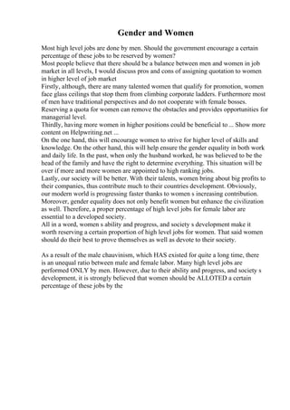 Gender and Women
Most high level jobs are done by men. Should the government encourage a certain
percentage of these jobs to be reserved by women?
Most people believe that there should be a balance between men and women in job
market in all levels, I would discuss pros and cons of assigning quotation to women
in higher level of job market
Firstly, although, there are many talented women that qualify for promotion, women
face glass ceilings that stop them from climbing corporate ladders. Furthermore most
of men have traditional perspectives and do not cooperate with female bosses.
Reserving a quota for women can remove the obstacles and provides opportunities for
managerial level.
Thirdly, having more women in higher positions could be beneficial to ... Show more
content on Helpwriting.net ...
On the one hand, this will encourage women to strive for higher level of skills and
knowledge. On the other hand, this will help ensure the gender equality in both work
and daily life. In the past, when only the husband worked, he was believed to be the
head of the family and have the right to determine everything. This situation will be
over if more and more women are appointed to high ranking jobs.
Lastly, our society will be better. With their talents, women bring about big profits to
their companies, thus contribute much to their countries development. Obviously,
our modern world is progressing faster thanks to women s increasing contribution.
Moreover, gender equality does not only benefit women but enhance the civilization
as well. Therefore, a proper percentage of high level jobs for female labor are
essential to a developed society.
All in a word, women s ability and progress, and society s development make it
worth reserving a certain proportion of high level jobs for women. That said women
should do their best to prove themselves as well as devote to their society.
As a result of the male chauvinism, which HAS existed for quite a long time, there
is an unequal ratio between male and female labor. Many high level jobs are
performed ONLY by men. However, due to their ability and progress, and society s
development, it is strongly believed that women should be ALLOTED a certain
percentage of these jobs by the
 