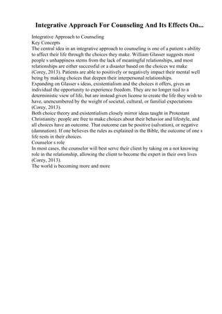 Integrative Approach For Counseling And Its Effects On...
Integrative Approach to Counseling
Key Concepts
The central idea in an integrative approach to counseling is one of a patient s ability
to affect their life through the choices they make. William Glasser suggests most
people s unhappiness stems from the lack of meaningful relationships, and most
relationships are either successful or a disaster based on the choices we make
(Corey, 2013). Patients are able to positively or negatively impact their mental well
being by making choices that deepen their interpersonal relationships.
Expanding on Glasser s ideas, existentialism and the choices it offers, gives an
individual the opportunity to experience freedom. They are no longer tied to a
deterministic view of life, but are instead given license to create the life they wish to
have, unencumbered by the weight of societal, cultural, or familial expectations
(Corey, 2013).
Both choice theory and existentialism closely mirror ideas taught in Protestant
Christianity: people are free to make choices about their behavior and lifestyle, and
all choices have an outcome. That outcome can be positive (salvation), or negative
(damnation). If one believes the rules as explained in the Bible, the outcome of one s
life rests in their choices.
Counselor s role
In most cases, the counselor will best serve their client by taking on a not knowing
role in the relationship, allowing the client to become the expert in their own lives
(Corey, 2013).
The world is becoming more and more
 