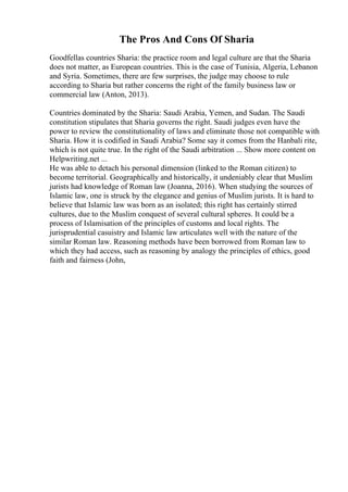 The Pros And Cons Of Sharia
Goodfellas countries Sharia: the practice room and legal culture are that the Sharia
does not matter, as European countries. This is the case of Tunisia, Algeria, Lebanon
and Syria. Sometimes, there are few surprises, the judge may choose to rule
according to Sharia but rather concerns the right of the family business law or
commercial law (Anton, 2013).
Countries dominated by the Sharia: Saudi Arabia, Yemen, and Sudan. The Saudi
constitution stipulates that Sharia governs the right. Saudi judges even have the
power to review the constitutionality of laws and eliminate those not compatible with
Sharia. How it is codified in Saudi Arabia? Some say it comes from the Hanbali rite,
which is not quite true. In the right of the Saudi arbitration ... Show more content on
Helpwriting.net ...
He was able to detach his personal dimension (linked to the Roman citizen) to
become territorial. Geographically and historically, it undeniably clear that Muslim
jurists had knowledge of Roman law (Joanna, 2016). When studying the sources of
Islamic law, one is struck by the elegance and genius of Muslim jurists. It is hard to
believe that Islamic law was born as an isolated; this right has certainly stirred
cultures, due to the Muslim conquest of several cultural spheres. It could be a
process of Islamisation of the principles of customs and local rights. The
jurisprudential casuistry and Islamic law articulates well with the nature of the
similar Roman law. Reasoning methods have been borrowed from Roman law to
which they had access, such as reasoning by analogy the principles of ethics, good
faith and fairness (John,
 