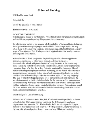 Universal Banking
ICICI A Universal Bank
Presented By
Under the guidance of Prof. Hemal
Submission Date : 21/02/2010
ACKNOWLEDGEMENT
We are greatly indeed to our honorable Prof. Hemal for all her encouragement support
and facilities strength in getting this project to its present stage.
Developing any project is not an easy job. It needs lots of human efforts, dedication
and togetherness among the people involved in it. These things mean a lot only
when there is strong driving force and continuous support behind the team in every
stage of development. This driving force and support in our case was by our own
project guide: Prof. Hemal.
We would like to thank our parents for providing us with all their support and
encouragement s right ... Show more content on Helpwriting.net ...
Automatically, a bank will get the benefit of being involved in the researching. *
Easy Marketing on the Foundation of a Brand Name: A bank s existing branches
can act as shops of selling for selling financial products like Insurance, Mutual
Funds without spending much efforts on marketing, as the branch will act here as
a parent company or source. In this way, a bank can reach the client even in the
remotest area without having to take resource to an agent. * One stop shopping:
The idea of one stop shopping saves a lot of transaction costs and increases the
speed of economic activities. It is beneficial for the bank as well as its customers. *
Investor Friendly Activities: Another manifestation of Universal Banking is bank
holding stakes in a form a bank s equity holding in a borrower firm, acts as a signal
for other investor on to the health of the firm since the lending bank is in a better
position to monitor the firm s activities.
Disadvantages of Universal Banking
* Grey Area of Universal Bank: The path of universal banking for DFIs is strewn
with obstacles. The biggest one is overcoming the differences in regulatory
requirement for a bank and DFI. Unlike banks, DFIs are not required to keep a
portion of their deposits as cash reserves. * No Expertise in Long terms lending: In
the case of traditional project finance, an area where DFIs tread carefully,
 