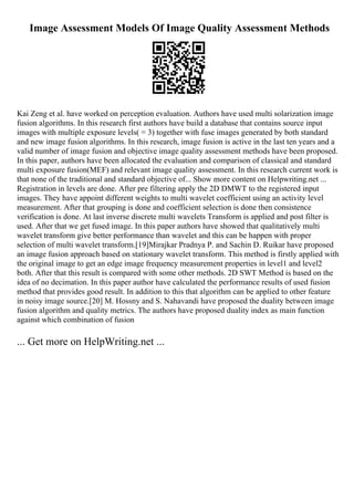 Image Assessment Models Of Image Quality Assessment Methods
Kai Zeng et al. have worked on perception evaluation. Authors have used multi solarization image
fusion algorithms. In this research first authors have build a database that contains source input
images with multiple exposure levels( = 3) together with fuse images generated by both standard
and new image fusion algorithms. In this research, image fusion is active in the last ten years and a
valid number of image fusion and objective image quality assessment methods have been proposed.
In this paper, authors have been allocated the evaluation and comparison of classical and standard
multi exposure fusion(MEF) and relevant image quality assessment. In this research current work is
that none of the traditional and standard objective of... Show more content on Helpwriting.net ...
Registration in levels are done. After pre filtering apply the 2D DMWT to the registered input
images. They have appoint different weights to multi wavelet coefficient using an activity level
measurement. After that grouping is done and coefficient selection is done then consistence
verification is done. At last inverse discrete multi wavelets Transform is applied and post filter is
used. After that we get fused image. In this paper authors have showed that qualitatively multi
wavelet transform give better performance than wavelet and this can be happen with proper
selection of multi wavelet transform.[19]Mirajkar Pradnya P. and Sachin D. Ruikar have proposed
an image fusion approach based on stationary wavelet transform. This method is firstly applied with
the original image to get an edge image frequency measurement properties in level1 and level2
both. After that this result is compared with some other methods. 2D SWT Method is based on the
idea of no decimation. In this paper author have calculated the performance results of used fusion
method that provides good result. In addition to this that algorithm can be applied to other feature
in noisy image source.[20] M. Hossny and S. Nahavandi have proposed the duality between image
fusion algorithm and quality metrics. The authors have proposed duality index as main function
against which combination of fusion
... Get more on HelpWriting.net ...
 