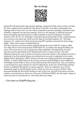 Dc-Ac Essay
Pseudo DC link based multi stage inverter topology is proposed in [26], shown in fig.6, in which
DC link is replaced with a pseudo DC link shown in fig.3(b). As dc link is eliminated in this
topology leads to lesser cost, size and volume compared to previous topologies and almost same
reliability compared to the previous topology. However, this topology is suffering from poor
power decoupling and more harmonic content compared to previous topologies. Common
remarks on DC AC DC AC Topologies: Topologies discussed from fig.4 6 have a high frequency
dc ac inverter at the input side, which converts input dc into high frequency AC. This high
frequency AC voltage level will be increased using HFT and then converted into dc by using a
bridge... Show more content on Helpwriting.net ...
This type of power conversion scheme generally preferred in most of the PV systems, called
Two Stage Power Conversion Systems (TSPCS)[28 29]. To enhance the design flexibility and
power conversion ratio as well as energy harvesting capabilities, the dedicated dc dc power
converter must be placed between PV module and inverter as shown in Fig.2. The main
difference between dc ac dc ac and dc dc ac power conversion scheme is, the isolated converter is
employed in the first method whereas non isolated dc dc converter is employed in the second
method. Boost, Buck Boost, SEPIC and Cuk converters are widely preferred for developing this
TSPCSs. A simple TSPCS based on dc dc boost converter fed Half Bridge Inverter (HBI) and
Full Bridge Inverter (FBI) is shown in Fig.8 [28] and Fig.9 [29] respectively. They are treated as
a conventional two stage solutions for solar PV applications. In the case of half bridge topology,
dc link is established through the two equal capacitors. These two capacitors act as a three
terminal dc supply to the half bridge inverter, which converts dc to ac power. Which is then,
processed through the filter before feeding to load. In this case, only half of the boost converter
voltage is converted into ac. However, in the case of FBI based TSPCS, the full output voltage of
boost converter is converted into ac. This means that more output
... Get more on HelpWriting.net ...
 