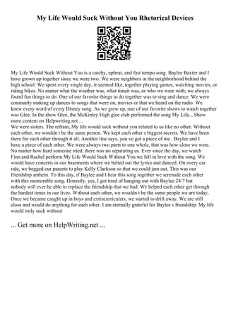 My Life Would Suck Without You Rhetorical Devices
My Life Would Suck Without You is a catchy, upbeat, and fast tempo song. Baylee Baxter and I
have grown up together since we were two. We were neighbors in the neighborhood behind the
high school. We spent every single day, it seemed like, together playing games, watching movies, or
riding bikes. No matter what the weather was, what timeit was, or who we were with; we always
found fun things to do. One of our favorite things to do together was to sing and dance. We were
constantly making up dances to songs that were on, movies or that we heard on the radio. We
knew every word of every Disney song. As we grew up, one of our favorite shows to watch together
was Glee. In the show Glee, the McKinley High glee club performed the song My Life... Show
more content on Helpwriting.net ...
We were sisters. The refrain, My life would suck without you related to us like no other. Without
each other, we wouldn t be the same person. We kept each other s biggest secrets. We have been
there for each other through it all. Another line says, you ve got a piece of me . Baylee and I
have a piece of each other. We were always two parts to one whole, that was how close we were.
No matter how hard someone tried, there was no separating us. Ever since the day, we watch
Finn and Rachel perform My Life Would Suck Without You we fell in love with the song. We
would have concerts in our basements where we belted out the lyrics and danced. On every car
ride, we begged our parents to play Kelly Clarkson so that we could jam out. This was our
friendship anthem. To this day, if Baylee and I hear this song together we serenade each other
with this memorable song. Honestly, yes, I got tired of hanging out with Baylee 24/7 but
nobody will ever be able to replace the friendship that we had. We helped each other get through
the hardest times in our lives. Without each other, we wouldn t be the same people we are today.
Once we became caught up in boys and extracurriculars, we started to drift away. We are still
close and would do anything for each other. I am eternally grateful for Baylee s friendship. My life
would truly suck without
... Get more on HelpWriting.net ...
 