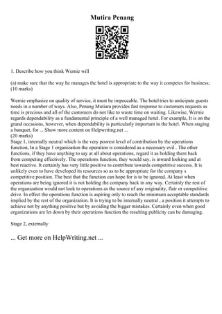 Mutira Penang
1. Describe how you think Wernie will
(a) make sure that the way he manages the hotel is appropriate to the way it competes for business;
(10 marks)
Wernie emphasize on quality of service, it must be impeccable. The hotel tries to anticipate guests
needs in a number of ways. Also, Penang Mutiara provides fast response to customers requests as
time is precious and all of the customers do not like to waste time on waiting. Likewise, Wernie
regards dependability as a fundamental principle of a well managed hotel. For example, It is on the
grand occasions, however, when dependability is particularly important in the hotel. When staging
a banquet, for ... Show more content on Helpwriting.net ...
(20 marks)
Stage 1, internally neutral which is the very poorest level of contribution by the operations
function, In a Stage 1 organization the operation is considered as a necessary evil . The other
functions, if they have anything to say at all about operations, regard it as holding them back
from competing effectively. The operations function, they would say, is inward looking and at
best reactive. It certainly has very little positive to contribute towards competitive success. It is
unlikely even to have developed its resources so as to be appropriate for the company s
competitive position. The best that the function can hope for is to be ignored. At least when
operations are being ignored it is not holding the company back in any way. Certainly the rest of
the organization would not look to operations as the source of any originality, flair or competitive
drive. In effect the operations function is aspiring only to reach the minimum acceptable standards
implied by the rest of the organization. It is trying to be internally neutral , a position it attempts to
achieve not by anything positive but by avoiding the bigger mistakes. Certainly even when good
organizations are let down by their operations function the resulting publicity can be damaging.
Stage 2, externally
... Get more on HelpWriting.net ...
 