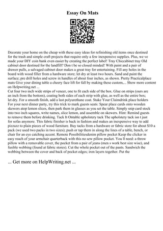 Essay On Mats
Decorate your home on the cheap with these easy ideas for refinishing old items once destined
for the trash and simple craft projects that require only a few inexpensive supplies. Plus, we ve
made your DIY coin bank even easier by creating the perfect label! Tray Chiccabinet tray Old
cabinet door destined for the landfill? Don t be so closed minded! With paint and a pair of
drawer pulls, a salvaged cabinet door makes a great tray for entertaining. Fill any holes in the
board with wood filler from a hardware store; let dry at least two hours. Sand and paint the
surface; pre drill holes and screw in handles of about four inches, as shown. Pretty Practicalplace
mats Give your dining table a cheery face lift for fall by making these custom,... Show more content
on Helpwriting.net ...
Cut four two inch wide strips of veneer, one to fit each side of the box. Glue on strips (ours are
an inch from the bottom), coating both sides of each strip with glue, as well as the entire box;
let dry. For a smooth finish, add a last polyurethane coat. Stake Your Claimdrink place holders
For your next dinner party, try this trick to mark guests seats: Spear place cards onto wooden
skewers atop lemon slices, then park them in glasses as you set the table. Simply snip card stock
into two inch squares, write names, slice lemon, and assemble on skewers. Hint: Remind guests
to remove them before drinking. Tack It Ontable upholstery tack The upholstery tack isn t just
for sofas anymore. This fabric finisher is back in fashion and makes an inexpensive way to add
pizzazz to plain pieces of wood furniture. Buy tacks from a hardware or fabric store for about $10 a
pack (we used two packs in two sizes); push or tap them in along the lines of a table, bench, or
chair for an eye catching accent. Remote Possibilitiesdenim pillow pocket Keep the clicker in
easy reach of your armchair quarterback with this no sew pillow pocket. You ll need: a throw
pillow with a removable cover, the pocket from a pair of jeans (men s work best size wise), and
fusible webbing (found at fabric stores). Cut the whole pocket out of the pants. Sandwich the
webbing between the cover and back of pocket edges; iron layers together. Put the
... Get more on HelpWriting.net ...
 