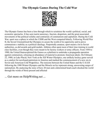 The Olympic Games During The Cold War
The Olympic Games has been a lens through which to scrutinize the world s political, social, and
economic spectacles. It has seen tsarist autocracy, fascism, despotism, and the great associated
movements of the political solidity and contrariety of communism and capitalism. During the Cold
War, sport was a sphere in which the USSR and the West competed bitterly. Following World War
II, the Soviet Unionutilized the Olympics to assure the world of its superiority and to prove
communism s stability as a political ideology. Purportedly amateur, sport meant a lot to Soviet
authorities, as did awards and gold medals. Athletes often spent most of their time training in world
class facilities, even though they were meant to be factory workers or army officers. From 1950 to
1980, the United Statesexploited the Games as a platform to undertake a propaganda operation
against communism, releasing an abundance of material to promote American ideals. On February
22, 1980, in Lake Placid, New York at the XII Winter Olympics, one unlikely hockey game served
as a catalyst for newfound patriotism in America and marked the commencement of a new era in
Soviet and American Cold Warpolitics. The tensions between the United States and the U.S.S.R
following the 1980 Winter Olympics and the Miracle on Ice represent strong, unwavering surges of
nationalism. By analyzing the story of how 20 men and a determined head coach shocked the world
through the words of those present and affected
... Get more on HelpWriting.net ...
 