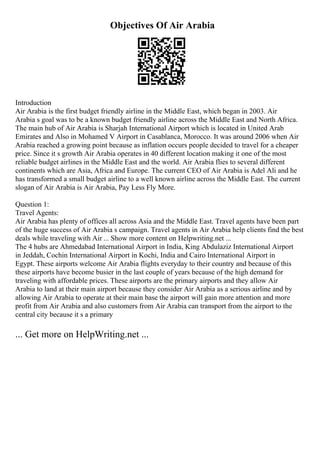 Objectives Of Air Arabia
Introduction
Air Arabia is the first budget friendly airline in the Middle East, which began in 2003. Air
Arabia s goal was to be a known budget friendly airline across the Middle East and North Africa.
The main hub of Air Arabia is Sharjah International Airport which is located in United Arab
Emirates and Also in Mohamed V Airport in Casablanca, Morocco. It was around 2006 when Air
Arabia reached a growing point because as inflation occurs people decided to travel for a cheaper
price. Since it s growth Air Arabia operates in 40 different location making it one of the most
reliable budget airlines in the Middle East and the world. Air Arabia flies to several different
continents which are Asia, Africa and Europe. The current CEO of Air Arabia is Adel Ali and he
has transformed a small budget airline to a well known airline across the Middle East. The current
slogan of Air Arabia is Air Arabia, Pay Less Fly More.
Question 1:
Travel Agents:
Air Arabia has plenty of offices all across Asia and the Middle East. Travel agents have been part
of the huge success of Air Arabia s campaign. Travel agents in Air Arabia help clients find the best
deals while traveling with Air ... Show more content on Helpwriting.net ...
The 4 hubs are Ahmedabad International Airport in India, King Abdulaziz International Airport
in Jeddah, Cochin International Airport in Kochi, India and Cairo International Airport in
Egypt. These airports welcome Air Arabia flights everyday to their country and because of this
these airports have become busier in the last couple of years because of the high demand for
traveling with affordable prices. These airports are the primary airports and they allow Air
Arabia to land at their main airport because they consider Air Arabia as a serious airline and by
allowing Air Arabia to operate at their main base the airport will gain more attention and more
profit from Air Arabia and also customers from Air Arabia can transport from the airport to the
central city because it s a primary
... Get more on HelpWriting.net ...
 