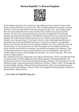 Roman Republic Vs Roman Kingdom
In the reading assignment, I have learned so many differences between the two classes in the
Roman societies that lead to so many revolts. After I finished reading the documents, I realized
that those revolts also made Rome became the strong power that it was. And I imagine that if
there were some people like that in some societies, there would be more progress in those
societies. We have to be clear that the Roman society that I m talking about is the Roman
Republic and not the Roman Kingdom. The differences between those two are that the Roman
Kingdom had a Monarch government that means it was ruled by a king while the Roman
Republic was a free government. To be honest with you, I don t really understand the type of
government that the Roman Republic had because in some times, dictators were appointed,
Senators were elected, and there were also popular assemblies. So, I don t really know this type
of government. As a free government, it is clear that people who are wealthy and had more
power would be more benefit in everything. I can qualify those people as the aristocrats. They
would group themselves to form a group of leaders to rule over the Republic. Here came the
creation of the two classes and the struggle between them. All over the world and... Show more
content on Helpwriting.net ...
But, with their revolts, they obtained the same rights as the Patricians. There is one thing that keeps
my attention after I finished reading about the political equality of the Roman Republic. The
division between the two classes had caused the destruction of Rome by the Gaul and the Veil. The
differences made it weak and unprotected. References: William C. Morey. (1901). The Struggle for
Economic Rights. Outlines of Roman History. Retrieved from: http://www.forumromanum.org
/history/morey07.html William C. Morey. (1901). The Struggle for Political Equality. Outlines of
Roman History. Retrieved from:
... Get more on HelpWriting.net ...
 
